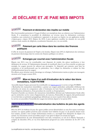 135
La simplification en marche : une dynamique à l’épreuve des faits
JE DÉCLARE ET JE PAIE MES IMPOTS
Paiement et déclaration des impôts sur mobile
Des fonctionnalités permettent à l’usager d’utiliser son smartphone dans ses relations avec l’administration
fiscale. Il a notamment la possibilité de télédéclarer ses revenus (pour les déclarations conformes
complètes, sans correction ni complément à apporter) et de payer ses impôts via son application mobile
« Impots.gouv » depuis 2012. Depuis fin 2014, il peut également modifier les données de son profil
(adresse email, numéro de téléphone, coordonnées bancaires, etc.) via son mobile.
Paiement par carte bleue dans les centres des finances
publiques
L’offre de moyens de paiement de l’impôt a été étendue. Depuis mars 2015, le déploiement des terminaux
de paiement électronique dans les centres des finances publiques est achevé.
Echanges par courriel avec l’administration fiscale
Depuis mai 2013, tous les contribuables sont dispensés de joindre des pièces justificatives à leur
déclaration de revenus. Si l’administration demande un justificatif, dans le cas d’un contrôle sur pièce par
exemple, les usagers peuvent les adresser par messagerie. Ce dispositif, qui concerne aussi bien les
entreprises et les professionnels que les particuliers, vise à alléger les démarches et réduire les frais
d’affranchissement pour les usagers.
Par ailleurs, pour sécuriser encore davantage ces échanges, l’administration mettra en place une messagerie
sécurisée avec l'usager courant 2016.
Mise en ligne d’un outil d’évaluation de la valeur des biens
immobiliers, l’outil PATRIM
Accessible depuis l’espace personnel du contribuable sur impots.gouv.fr, le service en ligne PATRIM
« Rechercher des transactions immobilières » permet aux usagers particuliers authentifiés d’effectuer des
recherches de termes de comparaison utiles à l’estimation de leurs biens immobiliers, dans le cadre de
leurs obligations déclaratives, d’une procédure de contrôle ou d’expropriation.
Il permet d’accéder aux données des transactions immobilières détenues par l’administration fiscale telles
que les recherches sur les ventes d’appartements, de maisons, d’immeubles de rapport, bâti professionnel
et non bâti dans un périmètre géographique délimité par un rayon à partir d’une adresse donnée.
Le service est accessible à l'ensemble des usagers du territoire depuis le 1er janvier 2014.
EN COURS DE MISE EN ŒUVRE Dématérialisation des bulletins de paie des agents
publics
D’ici fin 2019, les bulletins de paye des agents publics seront dématérialisés au sein d’un espace numérique
sécurisé. Les agents publics pourront ainsi consulter leurs bulletins de paye ou de pension durant toute
leur carrière, accéder à leur compte d’information retraite et y accomplir leurs démarches de départ à la
retraite. Ces documents seront accessibles jusqu'à 5 ans après le départ à la retraite de l'agent.
Une expérimentation de cette dématérialisation sera faite, notamment, au sein de la Marine Nationale à
compter de décembre 2016, en vue d’un déploiement progressif aux autres ministères de fin 2017 à fin
2019.
 