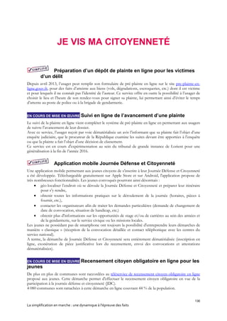 136
La simplification en marche : une dynamique à l’épreuve des faits
JE VIS MA CITOYENNETÉ
Préparation d’un dépôt de plainte en ligne pour les victimes
d’un délit
Depuis avril 2013, l’usager peut remplir son formulaire de pré-plainte en ligne sur le site pre-plainte-en-
ligne.gouv.fr, pour des faits d’atteinte aux biens (vols, dégradations, escroqueries, etc.) dont il est victime
et pour lesquels il ne connaît pas l’identité de l’auteur. Ce service offre en outre la possibilité à l’usager de
choisir le lieu et l’heure de son rendez-vous pour signer sa plainte, lui permettant ainsi d’éviter le temps
d’attente au poste de police ou à la brigade de gendarmerie.
EN COURS DE MISE EN ŒUVRE Suivi en ligne de l’avancement d’une plainte
Le suivi de la plainte en ligne vient compléter le système de pré-plainte en ligne en permettant aux usagers
de suivre l’avancement de leur dossier.
Avec ce service, l’usager reçoit par voie dématérialisée un avis l’informant que sa plainte fait l’objet d’une
enquête judiciaire, que le procureur de la République examine les suites devant être apportées à l’enquête
ou que la plainte a fait l’objet d’une décision de classement.
Ce service est en cours d'expérimentation au sein du tribunal de grande instance de Lorient pour une
généralisation à la fin de l’année 2016.
Application mobile Journée Défense et Citoyenneté
Une application mobile permettant aux jeunes citoyens de s’inscrire à leur Journée Défense et Citoyenneté
a été développée. Téléchargeable gratuitement sur Apple Store et sur Android, l'application propose de
très nombreuses fonctionnalités. Les jeunes convoqués pourront ainsi désormais :
 géo-localiser l’endroit où se déroule la Journée Défense et Citoyenneté et préparer leur itinéraire
pour s’y rendre,
 obtenir toutes les informations pratiques sur le déroulement de la journée (horaires, pièces à
fournir, etc.),
 contacter les organisateurs afin de traiter les demandes particulières (demande de changement de
date de convocation, situation de handicap, etc.)
 obtenir plus d'informations sur les opportunités de stage et/ou de carrières au sein des armées et
de la gendarmerie, sur le service civique ou les missions locales.
Les jeunes ne possédant pas de smartphone ont toujours la possibilité d'entreprendre leurs démarches de
manière « classique » (réception de la convocation détaillée et contact téléphonique avec les centres du
service national).
A terme, la démarche de Journée Défense et Citoyenneté sera entièrement dématérialisée (inscription en
ligne, exonération de pièce justificative lors du recensement, envoi des convocations et attestations
dématérialisées).
EN COURS DE MISE EN ŒUVRE Recensement citoyen obligatoire en ligne pour les
jeunes
De plus en plus de communes sont raccordées au téléservice de recensement citoyen obligatoire en ligne
proposé aux jeunes. Cette démarche permet d'effectuer le recensement citoyen obligatoire en vue de la
participation à la journée défense et citoyenneté (JDC).
4 080 communes sont rattachées à cette démarche en ligne couvrant 44 % de la population.
 