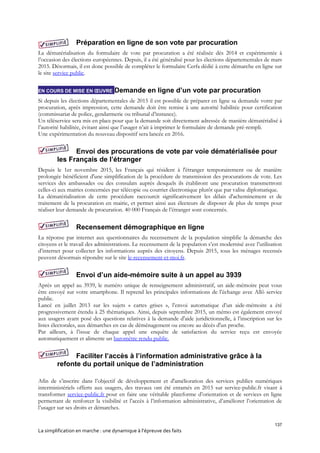 137
La simplification en marche : une dynamique à l’épreuve des faits
Préparation en ligne de son vote par procuration
La dématérialisation du formulaire de vote par procuration a été réalisée dès 2014 et expérimentée à
l’occasion des élections européennes. Depuis, il a été généralisé pour les élections départementales de mars
2015. Désormais, il est donc possible de compléter le formulaire Cerfa dédié à cette démarche en ligne sur
le site service public.
EN COURS DE MISE EN ŒUVRE Demande en ligne d’un vote par procuration
Si depuis les élections départementales de 2015 il est possible de préparer en ligne sa demande votre par
procuration, après impression, cette demande doit être remise à une autorité habilitée pour certification
(commissariat de police, gendarmerie ou tribunal d’instance).
Un téléservice sera mis en place pour que la demande soit directement adressée de manière dématérialisé à
l’autorité habilitée, évitant ainsi que l’usager n’ait à imprimer le formulaire de demande pré-rempli.
Une expérimentation du nouveau dispositif sera lancée en 2016.
Envoi des procurations de vote par voie dématérialisée pour
les Français de l’étranger
Depuis le 1er novembre 2015, les Français qui résident à l'étranger temporairement ou de manière
prolongée bénéficient d'une simplification de la procédure de transmission des procurations de vote. Les
services des ambassades ou des consulats auprès desquels ils établiront une procuration transmettront
celles-ci aux mairies concernées par télécopie ou courrier électronique plutôt que par valise diplomatique.
La dématérialisation de cette procédure raccourcit significativement les délais d'acheminement et de
traitement de la procuration en mairie, et permet ainsi aux électeurs de disposer de plus de temps pour
réaliser leur demande de procuration. 40 000 Français de l’étranger sont concernés.
Recensement démographique en ligne
La réponse par internet aux questionnaires du recensement de la population simplifie la démarche des
citoyens et le travail des administrations. Le recensement de la population s’est modernisé avec l’utilisation
d’internet pour collecter les informations auprès des citoyens. Depuis 2015, tous les ménages recensés
peuvent désormais répondre sur le site le-recensement-et-moi.fr.
Envoi d’un aide-mémoire suite à un appel au 3939
Après un appel au 3939, le numéro unique de renseignement administratif, un aide-mémoire peut vous
être envoyé sur votre smartphone. Il reprend les principales informations de l’échange avec Allô service
public.
Lancé en juillet 2013 sur les sujets « cartes grises », l’envoi automatique d’un aide-mémoire a été
progressivement étendu à 25 thématiques. Ainsi, depuis septembre 2015, un mémo est également envoyé
aux usagers ayant posé des questions relatives à la demande d'aide juridictionnelle, à l’inscription sur les
listes électorales, aux démarches en cas de déménagement ou encore au décès d'un proche.
Par ailleurs, à l’issue de chaque appel une enquête de satisfaction du service reçu est envoyée
automatiquement et alimente un baromètre rendu public.
Faciliter l’accès à l’information administrative grâce à la
refonte du portail unique de l’administration
Afin de s’inscrire dans l’objectif de développement et d'amélioration des services publics numériques
interministériels offerts aux usagers, des travaux ont été entamés en 2015 sur service-public.fr visant à
transformer service-public.fr pour en faire une véritable plateforme d’orientation et de services en ligne
permettant de renforcer la visibilité et l’accès à l’information administrative, d’améliorer l’orientation de
l’usager sur ses droits et démarches.
 