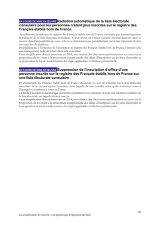 139
La simplification en marche : une dynamique à l’épreuve des faits
EN COURS DE MISE EN ŒUVRE Radiation automatique de la liste électorale
consulaire pour les personnes n’étant plus inscrites sur le registre des
Français établis hors de France
Actuellement, la radiation du registre des Français établis hors de France n’entraîne pas automatiquement
la radiation de la liste électorale consulaire. A leur retour en France certains citoyens peuvent ainsi se
trouver dans l’impossibilité de voter, s’ils ne se réinscrivent pas préalablement sur la liste électorale de leur
nouveau lieu de résidence.
Prochainement, à l’échéance de l’inscription au registre des Français établis hors de France, l’électeur sera
automatiquement radié de la liste électorale consulaire.
Cette simplification devrait intervenir en 2018, sous réserve des discussions parlementaires en cours sur la
proposition de loi visant à la réouverture exceptionnelle des délais d’inscription sur les listes électorales et
la proposition de loi de modernisation des règles applicables à l’élection présidentielle.
EN COURS DE MISE EN ŒUVRE Suppression de l’inscription d’office d’une
personne inscrite sur le registre des Français établis hors de France sur
une liste électorale consulaire
Prochainement, les Français établis hors de France choisiront ou non de s’inscrire sur la liste électorale
consulaire de la circonscription consulaire dans laquelle ils sont installés selon qu’ils souhaitent voter à
l’étranger ou continuer à voter en France.
La fin de l’inscription automatique permettra notamment à ces électeurs d’avoir une meilleure visibilité sur
la liste électorale sur laquelle ils sont inscrits.
Cette simplification devrait intervenir en 2018, sous réserve des discussions parlementaires en cours sur la
proposition de loi visant à la réouverture exceptionnelle des délais d’inscription sur les listes électorales et
la proposition de loi de modernisation des règles applicables à l’élection présidentielle.
 