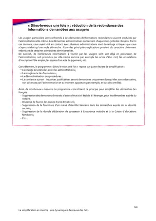 140
La simplification en marche : une dynamique à l’épreuve des faits
« Dites-le-nous une fois » : réduction de la redondance des
informations demandées aux usagers
Les usagers particuliers sont confrontés à des demandes d’informations redondantes souvent produites par
l’administration elle-même. Les démarches administratives concernent chaque mois 30% des citoyens. Parmi
ces derniers, ceux ayant été en contact avec plusieurs administrations sont davantage critiques que ceux
n’ayant réalisé qu’une seule démarche : l’une des principales explications provient du caractère clairement
redondant de certaines démarches administratives.
De surcroît, de nombreuses informations à fournir par les usagers sont soit déjà en possession de
l’administration, soit produites par elle-même comme par exemple les actes d’état civil, les attestations
d’inscription Pôle emploi, les copies d’un acte de jugement, etc.
Concrètement, le programme « Dites-le-nous une fois » repose sur quatre leviers de simplification :
• L’échange des données entre les administrations ;
• La réingénierie des formulaires ;
• La dématérialisation des procédures ;
• La confiance a priori : les pièces justificatives seront demandées uniquement lorsqu’elles sont nécessaires,
non détenues par l’administration et au moment opportun (par exemple, en cas de contrôle).
Ainsi, de nombreuses mesures du programme concrétisent ce principe pour simplifier les démarches des
français :
- Suppression des demandes d’extraits d’actes d’état civil établis à l’étranger, pour les démarches auprès du
notaire ;
- Dispense de fournir des copies d'acte d'état civil ;
- Suppression de la fourniture d’un relevé d’identité bancaire dans les démarches auprès de la sécurité
sociale ;
- Suppression de la double déclaration de grossesse à l’assurance maladie et à la Caisse d’allocations
familiales ;
- Etc…
 
