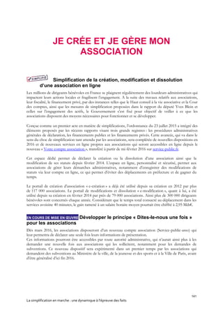 141
La simplification en marche : une dynamique à l’épreuve des faits
JE CRÉE ET JE GÈRE MON
ASSOCIATION
Simplification de la création, modification et dissolution
d’une association en ligne
Les millions de dirigeants bénévoles en France se plaignent régulièrement des lourdeurs administratives qui
impactent leurs actions locales et fragilisent l’engagement. A la suite des travaux relatifs aux associations,
leur fiscalité, le financement privé, par des instances telles que le Haut conseil à la vie associative et la Cour
des comptes, ainsi que les mesures de simplification proposées dans le rapport du député Yves Blein et
celles sur l’engagement des actifs, le Gouvernement s’est fixé pour objectif de veiller à ce que les
associations disposent des moyens nécessaires pour fonctionner et se développer.
Conçue comme un premier acte en matière de simplifications, l’ordonnance du 23 juillet 2015 a intégré des
éléments proposés par les récents rapports visant trois grands registres : les procédures administratives
générales de déclaration, les financements publics et les financements privés. Cette avancée, qui va dans le
sens du choc de simplification tant attendu par les associations, sera complétée de nouvelles dispositions en
2016 et de nouveaux services en ligne propres aux associations qui seront accessibles en ligne depuis le
nouveau « Votre compte association », transféré à partir de mi-février 2016 sur service-public.fr.
Cet espace dédié permet de déclarer la création ou la dissolution d’une association ainsi que la
modification de ses statuts depuis février 2014. L’espace en ligne, personnalisé et sécurisé, permet aux
associations de gérer leurs démarches administratives, notamment d’enregistrer des modifications de
statuts via leur compte en ligne, ce qui permet d’éviter des déplacements en préfecture et de gagner du
temps.
Le portail de création d’association « e-création » a déjà été utilisé depuis sa création en 2012 par plus
de 117 000 associations. Le portail de modifications et dissolution « e-modification », quant à lui, a été
utilisé depuis sa création en février 2014 par près de 79 000 associations. Ainsi plus de 300 000 dirigeants
bénévoles sont concernés chaque année. Considérant que le temps total consacré au déplacement dans les
services avoisine 40 minutes, le gain ramené à un salaire horaire moyen pourrait être chiffré à 2,95 Mds€.
EN COURS DE MISE EN ŒUVRE Développer le principe « Dites-le-nous une fois »
pour les associations
Dès mars 2016, les associations disposeront d’un nouveau compte association (Service-public-asso) qui
leur permettra de déclarer une seule fois leurs informations de présentation.
Ces informations pourront être accessibles par toute autorité administrative, qui n’aurait ainsi plus à les
demander une nouvelle fois aux associations qui les sollicitent, notamment pour les demandes de
subventions. Ce nouveau dispositif sera expérimenté dans un premier temps par les associations qui
demandent des subventions au Ministère de la ville, de la jeunesse et des sports et à la Ville de Paris, avant
d’être généralisé d’ici fin 2016.
 