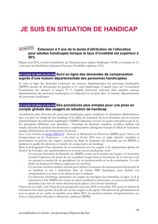 142
La simplification en marche : une dynamique à l’épreuve des faits
JE SUIS EN SITUATION DE HANDICAP
Extension à 5 ans de la durée d’attribution de l’allocation
pour adultes handicapés lorsque le taux d’invalidité est supérieur à
50%
Depuis avril 2015, la durée d’attribution de l’allocation pour adultes handicapés (AAH) est étendue de 2 à
5 ans pour les bénéficiaires disposant d’un taux d’invalidité supérieur à 50%.
EN COURS DE MISE EN ŒUVRE Suivi en ligne des demandes de compensation
auprès d’une maison départementale des personnes handicapées
Le suivi en ligne des demandes s’adressant aux maisons départementales des personnes handicapées
(MDPH) permet de désengorger les guichets et le canal téléphonique (2 appels reçus sur 3 concernent
l’avancement des dossiers et jusqu’à 70 % d’appels demeurent inaboutis dans certaines maisons
départementales des personnes handicapées). Ce dispositif est en place dans 12 maisons départementales
des personnes handicapées.
EN COURS DE MISE EN ŒUVRE Des procédures plus simples pour une prise en
compte globale des usagers en situation de handicap
Actuellement, plus d’un tiers des personnes handicapées jugent complexes les démarches administratives
liées à la prise en charge de leur handicap et les délais de traitement de leurs demandes par les maisons
départementales des personnes handicapées (MDPH) dépassent souvent les quatre mois prévus par la loi.
Les principales difficultés sont identifiées : formulaire de demande complexe, certificat médical mal
rempli, nécessité de produire des documents complémentaires rallongeant d’autant les délais de traitement,
manque d’information sur l’avancement du dossier.
Face à ces constats, le projet IMPACT - Innover et Moderniser les Processus MDPH pour l’Accès à la
Compensation sur les Territoires – a été initié en février 2014 avec un triple objectif : simplifier et
personnaliser le parcours des usagers, accélérer les délais de traitement des demandes par les MDPH et
améliorer la qualité des décisions en matière de compensation du handicap.
Dans le prolongement d’une démarche de co-construction avec les usagers et les départements pilotes du
Nord et du Calvados, une expérimentation est en cours autour de plusieurs outils :
- Un nouveau formulaire de demande aux MDPH, centré sur la situation de l’usager : ce formulaire
favorise l’expression du projet de vie en guidant l’usager dans la formulation de ses besoins et de
ses attentes en matière de vie quotidienne, de vie professionnelle et/ou de scolarisation. Un volet
dédié à la situation de l’aidant a également été introduit.
- Un nouveau certificat médical, refondu pour faciliter l’évaluation du retentissement fonctionnel lié
au handicap et mis à disposition dans un format PDF dynamique, pour faciliter son
enregistrement et sa mise à jour ultérieure par le médecin.
- Un téléservice dynamique, permettant aux usagers de renseigner leur formulaire en ligne, et de le
transmettre à leur MDPH avec toutes les pièces justificatives nécessaires, en ayant la possibilité de
demander à des tiers de verser directement des pièces à leur dossier numérique.
Chacun de ces outils a fait l’objet de tests progressifs entre juin 2014 et novembre 2015 pour en mesurer la
robustesse et la valeur ajoutée, du point de vue des usagers et des agents. Si la décision de généralisation de
tout ou partie de ces outils est attendue pour début 2016, les premiers résultats d’expérimentation ont
d’ores et déjà permis d’étendre le téléservice à plusieurs MDPH.
 