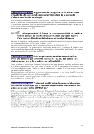 143
La simplification en marche : une dynamique à l’épreuve des faits
EN COURS DE MISE EN ŒUVRE Suppression de l’obligation de fournir sa carte
d’invalidité à la caisse d’allocations familiales lors de la demande
d’allocation d’adulte handicapé
Pour bénéficier de l’allocation d’adulte handicapé (AAH), les usagers identifiés auprès de l’administration
fiscale et bénéficiant d’un abattement d’invalidité n’auront plus fournir à la caisse d’allocations familiales
(Caf) leur carte d’invalidité émise par la maison départementale des personnes handicapées (MDPH) ou la
notification d’attribution d’une pension d’invalidité.
Cette mesure prendra effet en 2017.
Allongement de 3 à 6 mois de la durée de validité du certificat
médical servant de justificatif aux demandes déposées auprès
d’une maison départementale des personnes handicapées
La durée de validité du certificat médical nécessaire aux démarches auprès de la maison départementale
des personnes handicapées (MDPH) a été étendue à 6 mois.
Cette disposition est en vigueur depuis la publication du décret du 23 décembre 2015.
Cette mesure, demandée par les associations représentant les personnes en situation de handicap, doit
permettre de limiter les demandes de pièces complémentaires et ainsi simplifier les démarches des usagers,
ainsi que l'instruction des dossiers par les MDPH.
EN COURS DE MISE EN ŒUVRE Pour les personnes en situation de handicap,
avoir une carte unique « mobilité inclusion », au lieu des cartes « de
stationnement » et « de priorité », ou « d'invalidité »
Toute personne en situation de handicap n’aura plus qu’une seule démarche à réaliser, au lieu de deux
actuellement, pour disposer d’une carte unique permettant à la fois de stationner et d’avoir des priorités
d’accès dans les lieux publics. En effet, la carte de stationnement et la carte de priorité seront remplacées
par la carte mobilité inclusion.
La simplification porte à la fois sur la fabrication qui sera automatisée et son format simplifié, et sur les
modalités de délivrance, qui seront également simplifiées.
Les travaux relatifs à la création de la carte mobilité inclusion sont actuellement en cours afin que celle-ci
entre en vigueur au 1er janvier 2017.
EN COURS DE MISE EN ŒUVRE Traitement accéléré des demandes d’allocation
aux adultes handicapés par la dématérialisation de la transmission des
pièces de dossier entre MDPH et CAF
L'allocation aux adultes handicapés et l'allocation d'éducation de l'enfant handicapé (AAH et AEEH) sont
demandées auprès des MDPH dans leur rôle de guichet unique pour les personnes en situation de
handicap. Ces deux prestations sont versées par les Caf/MSA. Le parcours d'instruction commence à la
MDPH et la liquidation se déroule en Caf. Jusqu'à présent, les échanges entre les Caf et les MDPH se font
au format papier.
Afin d’accélérer le traitement des demandes, les échanges d’informations entre les caisses d’allocations
familiales (Caf) / les mutualités sociales agricoles (MSA) et les maisons départementales des personnes
handicapées (MDPH) seront accélérés grâce à des échanges dématérialisés. Au premier trimestre 2016, une
expérimentation de ce dispositif sera faite avec la MPDH de la Seine-Maritime.
 