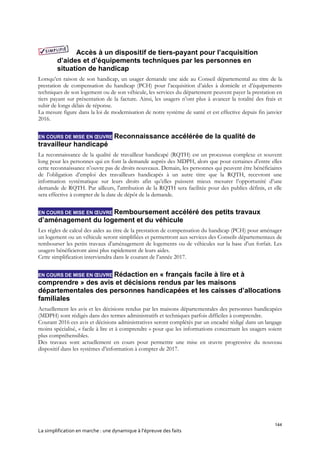 144
La simplification en marche : une dynamique à l’épreuve des faits
Accès à un dispositif de tiers-payant pour l’acquisition
d’aides et d’équipements techniques par les personnes en
situation de handicap
Lorsqu’en raison de son handicap, un usager demande une aide au Conseil départemental au titre de la
prestation de compensation du handicap (PCH) pour l’acquisition d’aides à domicile et d’équipements
techniques de son logement ou de son véhicule, les services du département peuvent payer la prestation en
tiers payant sur présentation de la facture. Ainsi, les usagers n’ont plus à avancer la totalité des frais et
subir de longs délais de réponse.
La mesure figure dans la loi de modernisation de notre système de santé et est effective depuis fin janvier
2016.
EN COURS DE MISE EN ŒUVRE Reconnaissance accélérée de la qualité de
travailleur handicapé
La reconnaissance de la qualité de travailleur handicapé (RQTH) est un processus complexe et souvent
long pour les personnes qui en font la demande auprès des MDPH, alors que pour certaines d’entre elles
cette reconnaissance n’ouvre pas de droits nouveaux. Demain, les personnes qui peuvent être bénéficiaires
de l’obligation d’emploi des travailleurs handicapés à un autre titre que la RQTH, recevront une
information systématique sur leurs droits afin qu’elles puissent mieux mesurer l’opportunité d’une
demande de RQTH. Par ailleurs, l'attribution de la RQTH sera facilitée pour des publics définis, et elle
sera effective à compter de la date de dépôt de la demande.
EN COURS DE MISE EN ŒUVRE Remboursement accéléré des petits travaux
d’aménagement du logement et du véhicule
Les règles de calcul des aides au titre de la prestation de compensation du handicap (PCH) pour aménager
un logement ou un véhicule seront simplifiées et permettront aux services des Conseils départementaux de
rembourser les petits travaux d’aménagement de logements ou de véhicules sur la base d’un forfait. Les
usagers bénéficieront ainsi plus rapidement de leurs aides.
Cette simplification interviendra dans le courant de l’année 2017.
EN COURS DE MISE EN ŒUVRE Rédaction en « français facile à lire et à
comprendre » des avis et décisions rendus par les maisons
départementales des personnes handicapées et les caisses d’allocations
familiales
Actuellement les avis et les décisions rendus par les maisons départementales des personnes handicapées
(MDPH) sont rédigés dans des termes administratifs et techniques parfois difficiles à comprendre.
Courant 2016 ces avis et décisions administratives seront complétés par un encadré rédigé dans un langage
moins spécialisé, « facile à lire et à comprendre » pour que les informations concernant les usagers soient
plus compréhensibles.
Des travaux sont actuellement en cours pour permettre une mise en œuvre progressive du nouveau
dispositif dans les systèmes d’information à compter de 2017.
 