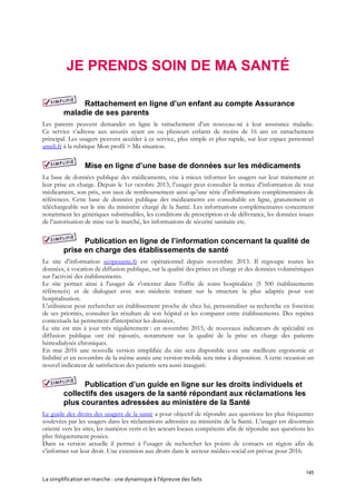 145
La simplification en marche : une dynamique à l’épreuve des faits
JE PRENDS SOIN DE MA SANTÉ
Rattachement en ligne d’un enfant au compte Assurance
maladie de ses parents
Les parents peuvent demander en ligne le rattachement d’un nouveau-né à leur assurance maladie.
Ce service s’adresse aux assurés ayant un ou plusieurs enfants de moins de 16 ans en rattachement
principal. Les usagers peuvent accéder à ce service, plus simple et plus rapide, sur leur espace personnel
ameli.fr à la rubrique Mon profil > Ma situation.
Mise en ligne d’une base de données sur les médicaments
La base de données publique des médicaments, vise à mieux informer les usagers sur leur traitement et
leur prise en charge. Depuis le 1er octobre 2013, l’usager peut consulter la notice d’information de tout
médicament, son prix, son taux de remboursement ainsi qu’une série d’informations complémentaires de
références. Cette base de données publique des médicaments est consultable en ligne, gratuitement et
téléchargeable sur le site du ministère chargé de la Santé. Les informations complémentaires concernent
notamment les génériques substituables, les conditions de prescription et de délivrance, les données issues
de l’autorisation de mise sur le marché, les informations de sécurité sanitaire etc.
Publication en ligne de l’information concernant la qualité de
prise en charge des établissements de santé
Le site d’information scopesante.fr est opérationnel depuis novembre 2013. Il regroupe toutes les
données, à vocation de diffusion publique, sur la qualité des prises en charge et des données volumétriques
sur l'activité des établissements.
Le site permet ainsi à l'usager de s'orienter dans l'offre de soins hospitalière (5 500 établissements
référencés) et de dialoguer avec son médecin traitant sur la structure la plus adaptée pour son
hospitalisation.
L'utilisateur peut rechercher un établissement proche de chez lui, personnaliser sa recherche en fonction
de ses priorités, consulter les résultats de son hôpital et les comparer entre établissements. Des repères
contextuels lui permettent d'interpréter les données.
Le site est mis à jour très régulièrement : en novembre 2015, de nouveaux indicateurs de spécialité en
diffusion publique ont été rajoutés, notamment sur la qualité de la prise en charge des patients
hémodialysés chroniques.
En mai 2016 une nouvelle version simplifiée du site sera disponible avec une meilleure ergonomie et
lisibilité et en novembre de la même année une version mobile sera mise à disposition. A cette occasion un
nouvel indicateur de satisfaction des patients sera aussi inauguré.
Publication d’un guide en ligne sur les droits individuels et
collectifs des usagers de la santé répondant aux réclamations les
plus courantes adressées au ministère de la Santé
Le guide des droits des usagers de la santé a pour objectif de répondre aux questions les plus fréquentes
soulevées par les usagers dans les réclamations adressées au ministère de la Santé. L’usager est désormais
orienté vers les sites, les numéros verts et les acteurs locaux compétents afin de répondre aux questions les
plus fréquemment posées.
Dans sa version actuelle il permet à l’usager de rechercher les points de contacts en région afin de
s’informer sur leur droit. Une extension aux droits dans le secteur médico-social est prévue pour 2016.
 