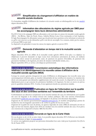 146
La simplification en marche : une dynamique à l’épreuve des faits
Simplification du changement d’affiliation en matière de
sécurité sociale étudiante
Un formulaire simplifié d’affiliation des étudiants à la sécurité sociale est téléchargeable sur le site ameli.fr
depuis décembre 2014.
Information des allocataires du régime agricole par SMS pour
les accompagner dans leurs démarches administratives
Fin 2013, l’envoi de campagne SMS aux allocataires a été testé dans six caisses de mutualité sociale agricole
(MSA) - Ain Rhône, Alpes du Nord, Alsace, Ardèche Drôme Loire, Côtes normandes et Sud Aquitaine.
Il s'agit d'accompagner les allocataires autant que de prévenir leurs questions en les informant en amont de
ce qu'ils vont recevoir ou des démarches qu'ils vont devoir accomplir. Ces contacts, initiés par les caisses,
se font par SMS ou par mail.
Le dispositif a été généralisé à toutes les caisses du régime agricole en janvier 2015.
Demande d’attestation en temps réel à la mutualité sociale
agricole
Depuis décembre 2014, les affiliés de la mutualité sociale agricole (MSA) n’ont plus à se déplacer ou
téléphoner et peuvent demander en ligne toutes leurs attestations (attestations de droits, de médecin
traitant, de relevé annuel de prestations santé, de paiement de pension d’invalidité, de paiement des
prestations familiales et de logement, de relevé de situation individuelle retraite, etc.).
Depuis septembre 2015, ce service a été élargi aux professionnels.
EN COURS DE MISE EN ŒUVRE Transmission automatique des informations
relatives à un déménagement à la nouvelle caisse d’affiliation de la
mutualité sociale agricole (MSA)
Lorsque les assurés agricoles changeront de caisse d’affiliation en déménageant, leur nouvelle caisse sera
automatiquement informée grâce au transfert dématérialisé de leur certificat de mutation. Le maintien des
droits sera ainsi garanti sans démarche supplémentaire de la part des assurés. Le dispositif est en cours de
déploiement pour ce qui concerne les prestations familiales et le logement. Sa mise en œuvre est prévue
pour le quatrième trimestre 2016. A terme, il sera également étendu aux prestations maladie.
EN COURS DE MISE EN ŒUVRE Publication en ligne de l’information sur la qualité
des eaux et des contrôles sanitaires sur l’ensemble du territoire
Conformément aux directives européennes sur la sécurité sanitaire des eaux, les informations sur la qualité
des eaux de baignade et du robinet doivent être rendues publiques. Des sites internet d’information
concernant la qualité des eaux du robinet, de baignade et de piscine sont désormais disponibles.
S’agissant du site internet gouvernemental baignades.sante.gouv.fr, un module cartographique permet de
localiser les sites de baignade à proximité et de vérifier la qualité de l’eau de ces sites.
S’agissant de la qualité des eaux de piscine, six agences régionales de santé (ARS) de métropole ont mis en
ligne sur leur site internet, depuis mars 2014, les résultats issus du contrôle sanitaire des eaux. Il est prévu
une extension de ce dispositif à d’autres ARS d’ici fin 2016.
EN COURS DE MISE EN ŒUVRE Demande en ligne de la Carte Vitale
En cas de perte ou de vol de sa carte vitale, il est possible depuis décembre 2015 d’effectuer une demande
de renouvellement en ligne via www.ameli.fr.
Ce service sera également proposé aux personnes demandant leur carte vitale pour la première fois d'ici la
fin de l'année 2016.
 