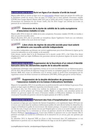 147
La simplification en marche : une dynamique à l’épreuve des faits
EN COURS DE MISE EN ŒUVRE Suivi en ligne d’un dossier d’arrêt de travail
Depuis juillet 2014, ce service en ligne sur le site www.ameli.fr rubrique espace pro permet de vérifier que
la déclaration d’arrêt de travail a bien été prise en compte par la caisse primaire d’assurance maladie
(CPAM) dont l’usager dépend. Depuis juillet 2015, par ce même télé-service, l’usager peut connaitre l’état
d’avancement du traitement de son dossier. Enfin, d’ici fin 2016 l’usager sera informé de la mise en
paiement de ses indemnités journalières.
Extension de la durée de validité de la carte européenne
d’assurance maladie à 2 ans
Depuis juillet 2014, la durée de validité de la carte européenne d’assurance maladie (CEAM) est étendue à
deux ans pour les nouvelles cartes.
Depuis décembre 2015, elle est accessible sur smartphone depuis l’application Ameli avec une indication
sur sa date de validité et les ayant-droits de l’usager.
Libre choix de régime de sécurité sociale pour tout salarié
qui démarre une nouvelle activité indépendante
Un travailleur indépendant qui démarre une activité supplémentaire peut choisir librement le régime qui lui
versera les indemnités en cas de maladie ou de maternité.
Cette mesure, inscrite dans la loi de financement de la sécurité sociale 2015, a fait l’objet d’un décret
d’application relatif aux règles d'affiliation des personnes relevant de plusieurs régimes de sécurité sociale
en juillet 2015.
EN COURS DE MISE EN ŒUVRE Suppression de la fourniture d’un relevé d’identité
bancaire dans les démarches auprès de la sécurité sociale
La plateforme d’échanges entre organismes sociaux est en cours de définition avec un déploiement prévu
d’ici fin 2016. Elle permettra de dispenser l’usager de fournir un exemplaire papier de son relevé d’identité
bancaire (RIB) dans toutes ses démarches avec la sécurité sociale au profit d’une interrogation par les
organismes sociaux du fichier recensant ces informations (FICOBA), fichier géré par les services fiscaux.
Suppression de la double déclaration de grossesse à
l’assurance maladie et à la Caisse d’allocations familiales
Depuis le 1er septembre 2015, il est possible pour un professionnel de santé de déclarer la grossesse d'une
patiente en ligne auprès de différents organismes de la Sécurité sociale.
En quelques clics, lors d'un rendez-vous médical, les médecins et sages-femmes libéraux peuvent se
connecter au service proposé par l’Assurance maladie. Rapide et sécurisée, cette procédure permet de
déclarer une grossesse auprès des caisses d’Assurance maladie et d’Allocations familiales. Ce service est
ouvert pour l’ensemble des patientes relevant du régime général, de la MSA et du RSI.
EN COURS DE MISE EN ŒUVRE Paiement des frais d’hospitalisation sur internet
Le paiement en ligne par carte bancaire des factures hospitalières a été expérimenté depuis 2012 puis mis
en œuvre avec succès dans de nombreux établissements publics de santé afin de faciliter les démarches des
usagers et d’améliorer la qualité du recouvrement. De manière pratique, si le patient n’a pas réglé sur place
ses frais de soins, il reçoit une facture envoyée par l’hôpital après sa venue et est invité à régler le montant
par voie électronique En se connectant au serveur de paiement sécurisé de la Direction Générale des
Finances Publiques (tipi.budget.gouv.fr), il peut alors finaliser le paiement avec sa carte bancaire. Dès le
paiement accompli, un courriel de confirmation de la transaction lui est envoyé, puis une quittance par
courrier.
En décembre 2015, le dispositif TIPI est d’ores et déjà fonctionnel dans 192 établissements et son
déploiement se poursuit avec un objectif de diffusion très large au sein de la sphère hospitalière.
 