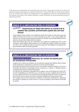 15
La simplification en marche : une dynamique à l’épreuve des faits
Cette mesure de modernisation de la profession des auto-écoles s’inscrit dans le cadre de la réforme du
permis de conduire annoncée par le ministre de l’Intérieur le 13 juin 2014. Elle a été votée dans le cadre de
la loi du 16 février 2015 relative à la modernisation et à la simplification du droit et des procédures dans
les domaines de la justice et des affaires intérieures. L’arrêté de création du titre professionnel sera pris au
début d’année 2016.
CONSEIL DE LA SIMPLIFICATION POUR LES ENTREPRISES
Suppression du dépôt des statuts au moment de la
création des sociétés commerciales auprès des services
fiscaux
Cette obligation faisait doublon avec le dépôt des statuts des sociétés commerciales auprès des
greffes du tribunal de commerce. La mesure consiste donc à créer un lieu unique (greffes des
tribunaux de commerce) auprès duquel les créateurs de sociétés commerciales déposeront leurs
statuts au moment de la création de leur entreprise.
Cette mesure figure dans la loi du 20 décembre 2014 relative à la simplification de la vie des
entreprises, elle est effective depuis juillet 2015. En complément, la DGFIP a diffusé à son réseau
une note sur les modalités de mise en œuvre de la suppression de l'obligation d'enregistrement
des actes de formation de sociétés applicable.
CONSEIL DE LA SIMPLIFICATION POUR LES ENTREPRISES
EN COURS DE MISE EN ŒUVRE Réduction du nombre de statuts pour
les entreprises individuelles
L’objectif de ce chantier est de déterminer les évolutions possibles des différents statuts utilisés
par les entrepreneurs individuels, d’un point de vue fiscal, social et juridique.
Lancé par le Gouvernement à l’automne 2013, il vise à faciliter l’accès à la création, mais aussi à
l’ensemble des étapes de développement des entreprises, en offrant un véritable parcours
entrepreneurial à tous les créateurs d’entreprises.
Les réformes de simplification présentées dans le rapport, remis par le député de la Côte-d’Or,
Laurent Grandguillaume, en décembre 2013, ont été, pour une part, intégrées dans la loi du 18
juin 2014 relative à l’artisanat, au commerce et aux très petites entreprises et pour une autre part
dans la loi du 6 août 2015 pour la croissance, l’activité et l’égalité des chances économiques.
De nouvelles mesures seront prises pour compléter ces premières simplifications, notamment
pour faciliter le passage d’un statut à l’autre, y compris le passage d’une entreprise individuelle
en société.
 