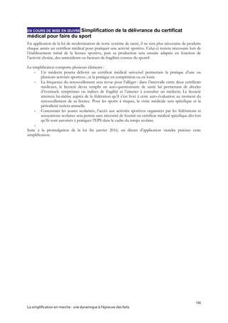 150
La simplification en marche : une dynamique à l’épreuve des faits
EN COURS DE MISE EN ŒUVRE Simplification de la délivrance du certificat
médical pour faire du sport
En application de la loi de modernisation de notre système de santé, il ne sera plus nécessaire de produire
chaque année un certificat médical pour pratiquer une activité sportive. Celui-ci restera nécessaire lors de
l’établissement initial de la licence sportive, puis sa production sera ensuite adaptée en fonction de
l’activité choisie, des antécédents ou facteurs de fragilités connus du sportif.
La simplification comporte plusieurs éléments :
- Un médecin pourra délivrer un certificat médical universel permettant la pratique d’une ou
plusieurs activités sportives ; et la pratique en compétition ou en loisir.
- La fréquence du renouvellement sera revue pour l’alléger : dans l’intervalle entre deux certificats
médicaux, le licencié devra remplir un auto-questionnaire de santé lui permettant de déceler
d’éventuels symptômes ou indices de fragilité et l’amener à consulter un médecin. Le licencié
attestera lui-même auprès de la fédération qu’il s’est livré à cette auto-évaluation au moment du
renouvellement de sa licence. Pour les sports à risques, la visite médicale sera spécifique et la
périodicité restera annuelle.
- Concernant les jeunes scolarisés, l’accès aux activités sportives organisées par les fédérations et
associations scolaires sera permis sans nécessité de fournir un certificat médical spécifique dès lors
qu’ils sont autorisés à pratiquer l’EPS dans le cadre du temps scolaire.
-
Suite à la promulgation de la loi fin janvier 2016, un décret d’application viendra préciser cette
simplification.
 