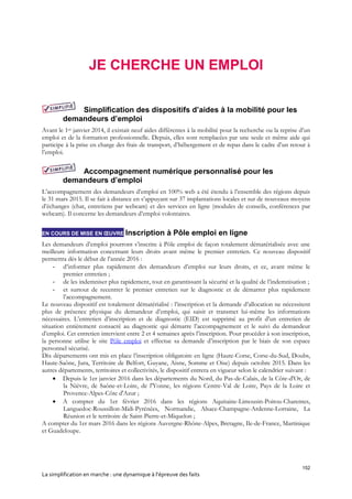152
La simplification en marche : une dynamique à l’épreuve des faits
JE CHERCHE UN EMPLOI
Simplification des dispositifs d’aides à la mobilité pour les
demandeurs d’emploi
Avant le 1er janvier 2014, il existait neuf aides différentes à la mobilité pour la recherche ou la reprise d’un
emploi et de la formation professionnelle. Depuis, elles sont remplacées par une seule et même aide qui
participe à la prise en charge des frais de transport, d’hébergement et de repas dans le cadre d’un retour à
l’emploi.
Accompagnement numérique personnalisé pour les
demandeurs d’emploi
L’accompagnement des demandeurs d’emploi en 100% web a été étendu à l’ensemble des régions depuis
le 31 mars 2015. Il se fait à distance en s’appuyant sur 37 implantations locales et sur de nouveaux moyens
d’échanges (chat, entretiens par webcam) et des services en ligne (modules de conseils, conférences par
webcam). Il concerne les demandeurs d’emploi volontaires.
EN COURS DE MISE EN ŒUVRE Inscription à Pôle emploi en ligne
Les demandeurs d’emploi pourront s’inscrire à Pôle emploi de façon totalement dématérialisée avec une
meilleure information concernant leurs droits avant même le premier entretien. Ce nouveau dispositif
permettra dès le début de l’année 2016 :
- d’informer plus rapidement des demandeurs d’emploi sur leurs droits, et ce, avant même le
premier entretien ;
- de les indemniser plus rapidement, tout en garantissant la sécurité et la qualité de l’indemnisation ;
- et surtout de recentrer le premier entretien sur le diagnostic et de démarrer plus rapidement
l’accompagnement.
Le nouveau dispositif est totalement dématérialisé : l’inscription et la demande d’allocation ne nécessitent
plus de présence physique du demandeur d’emploi, qui saisit et transmet lui-même les informations
nécessaires. L’entretien d’inscription et de diagnostic (EID) est supprimé au profit d’un entretien de
situation entièrement consacré au diagnostic qui démarre l’accompagnement et le suivi du demandeur
d’emploi. Cet entretien intervient entre 2 et 4 semaines après l’inscription. Pour procéder à son inscription,
la personne utilise le site Pôle emploi et effectue sa demande d’inscription par le biais de son espace
personnel sécurisé.
Dix départements ont mis en place l’inscription obligatoire en ligne (Haute-Corse, Corse-du-Sud, Doubs,
Haute-Saône, Jura, Territoire de Belfort, Guyane, Aisne, Somme et Oise) depuis octobre 2015. Dans les
autres départements, territoires et collectivités, le dispositif entrera en vigueur selon le calendrier suivant :
 Depuis le 1er janvier 2016 dans les départements du Nord, du Pas-de-Calais, de la Côte-d'Or, de
la Nièvre, de Saône-et-Loire, de l'Yonne, les régions Centre-Val de Loire, Pays de la Loire et
Provence-Alpes-Côte d'Azur ;
 A compter du 1er février 2016 dans les régions Aquitaine-Limousin-Poitou-Charentes,
Languedoc-Roussillon-Midi-Pyrénées, Normandie, Alsace-Champagne-Ardenne-Lorraine, La
Réunion et le territoire de Saint-Pierre-et-Miquelon ;
A compter du 1er mars 2016 dans les régions Auvergne-Rhône-Alpes, Bretagne, Ile-de-France, Martinique
et Guadeloupe.
 
