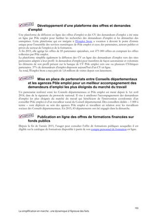 153
La simplification en marche : une dynamique à l’épreuve des faits
Développement d’une plateforme des offres et demandes
d’emploi
Une plateforme de diffusion en ligne des offres d’emploi et des CV des demandeurs d’emploi a été mise
en ligne par Pôle emploi pour faciliter les recherches des demandeurs d’emploi et les démarches des
entreprises. Cette plateforme qui est intégrée à l’Emploi Store a vocation à devenir le point d’entrée
unique pour l’ensemble des services numériques de Pôle emploi et ceux des partenaires, acteurs publics et
privés du secteur de l’emploi et de la formation.
A fin 2015, elle agrège les offres de 85 partenaires spécialisés, soit 475 000 offres en comptant les offres
collectées par Pôle emploi.
La plateforme simplifie également la diffusion des CV en ligne des demandeurs d’emploi vers des sites
partenaires adaptés à leur profil : le demandeur d’emploi peut transférer de façon automatisée et volontaire
les éléments de son profil présent sur la banque de CV Pôle emploi vers une ou plusieurs CVthèques
partenaires. 37% de demandeurs d’emploi disposent aujourd’hui d’un CV en ligne.
Au total, l'Emploi Store a reçu près de 1,8 millions de visites depuis son lancement.
Mise en place de partenariats entre Conseils départementaux
et les agences Pôle emploi pour un meilleur accompagnement des
demandeurs d’emploi les plus éloignés du marché du travail
Un partenariat renforcé entre les Conseils départementaux et Pôle emploi est mené depuis le 1er avril
2014, date de la signature du protocole national. Il vise à améliorer l’accompagnement des demandeurs
d’emploi les plus éloignés du marché du travail qui bénéficient de l’intervention coordonnée d’un
conseiller Pôle emploi et d’un travailleur social du Conseil départemental. Des conseillers dédiés – 1 000 à
terme – sont déployés au sein des agences Pôle emploi et travaillent en relation avec les travailleurs
sociaux des Conseils départementaux. En 2015, 83 départements ont été engagés dans la démarche.
Publication en ligne des offres de formations financées sur
fonds publics
Depuis la fin de l’année 2015, l’usager peut consulter l’offre de formations publiques auxquelles il est
éligible sur le catalogue de formations disponible à partir de son compte personnel de formation en ligne.
 