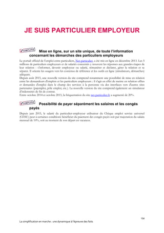 154
La simplification en marche : une dynamique à l’épreuve des faits
JE SUIS PARTICULIER EMPLOYEUR
Mise en ligne, sur un site unique, de toute l’information
concernant les démarches des particuliers employeurs
Le portail officiel de l’emploi entre particuliers, Net-particulier, a été mis en ligne en décembre 2013. Les 5
millions de particuliers employeurs et de salariés concernés y trouvent les réponses aux grandes étapes de
leur relation : s’informer, devenir employeur ou salarié, rémunérer et déclarer, gérer la relation et se
séparer. Il oriente les usagers vers les contenus de référence et les outils en ligne (simulateurs, démarches)
adéquats.
Depuis août 2015, une nouvelle version du site comprend notamment une possibilité de mise en relation
entre les demandeurs d'emplois et les particuliers employeurs : il s'agit en effet de mettre en relation offres
et demandes d'emploi dans le champ des services à la personne via des interfaces vers d'autres sites
partenaires (pajemploi, pôle emploi, etc.). La nouvelle version du site comprend également un simulateur
d’indemnités de fin de contrat.
Entre octobre 2014 et octobre 2015, la fréquentation du site net-particulier.fr a augmenté de 20%.
Possibilité de payer séparément les salaires et les congés
payés
Depuis juin 2015, le salarié du particulier-employeur utilisateur du Chèque emploi service universel
(CESU) peut à certaines conditions bénéficier du paiement des congés payés soit par majoration du salaire
mensuel de 10%, soit au moment de son départ en vacances.
 