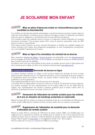 157
La simplification en marche : une dynamique à l’épreuve des faits
JE SCOLARISE MON ENFANT
Mise en place d’épreuves orales en visioconférence pour les
candidats au baccalauréat
Les candidats aux baccalauréats général, technologique ou professionnel peuvent passer certaines épreuves
orales par visioconférence, notamment pour les épreuves de langues vivantes. Ce dispositif, tout d’abord
limité aux épreuves obligatoires, a été généralisé pour la session 2014 du baccalauréat.
Une évaluation auprès des académies ayant eu recours à ce dispositif a permis d’identifier les éventuels
ajustements nécessaires. C’est pourquoi, depuis 2015, toutes les épreuves optionnelles orales des BTS
peuvent se faire en visioconférence.
Cette mesure permet d’assurer un service exhaustif d’évaluation au bénéfice des candidats éloignés des
centres d’examen, qu’il s’agisse d’un éloignement géographique ou autre (hospitalisation, incarcération,
etc.) et de simplifier l’organisation de l’examen.
Mise en ligne d’un simulateur du montant de sa bourse
Deux simulateurs (bourses du collège et bourses du lycée) sont disponibles sur le site education.gouv.fr
pour la campagne de bourse 2015/2016. Avant de déposer une demande de bourse, les familles pourront
donc s’assurer a priori de leur éligibilité.
Par ailleurs, pour avoir une vision globale de leurs droits, les familles peuvent d’ores et déjà calculer leur
droit à bourse pour le collège et le lycée sur le simulateur multi-prestation mes-aides.gouv.fr.
EN COURS DE MISE EN ŒUVRE Demande de bourse en ligne
Les parents d’enfants scolarisés au collège ou lycée pourront réaliser leur demande de bourse en ligne
depuis le portail « Scolarité services ». Ce téléservice permettra, à la fois, la demande de bourses en ligne et
la récupération directe des données fiscales. Les parents d’élèves n’auront plus à fournir de pièces
justificatives (sauf cas particuliers).
Il sera également possible de suivre l’état d’avancement de la demande.
A la rentrée 2015, 8 collèges pilotes ont testé un outil avec un total de 795 demandes de bourse déposées.
Les résultats statistiques de cette expérimentation ont été rendus publics sur un site dédié. Pour les
collèges, cette expérimentation sera étendue à plusieurs académies pour la rentrée scolaire 2016. Le
téléservice de demande de bourse sera étendu au lycée en 2017.
Versement de l'allocation de rentrée scolaire pour les enfants
de 6 ans en situation de handicap scolarisés en maternelle
Depuis la rentrée 2015, les enfants en situation de handicap de plus de 6 ans bénéficient de l'allocation de
rentrée scolaire (ARS) dans les conditions de droit commun, même s'ils sont scolarisés en maternelle.
Suppression de l’attestation de scolarité pour la demande
d’allocation de rentrée scolaire
Depuis la rentrée 2014, le versement de l’Allocation de rentrée scolaire (ARS) a été simplifié grâce à la
suppression de la demande du certificat de scolarité pour les enfants de 16 à 18 ans poursuivant leur
scolarité en France. Pour ces derniers, il suffit de déclarer leur situation scolaire en ligne, directement sur
l’espace "Mon Compte" de www.caf.fr, ou sur l’application mobile « Caf - Mon compte ».
Pour les enfants de 6 à 16 ans, le versement de l'ARS est automatique.
 
