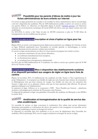 158
La simplification en marche : une dynamique à l’épreuve des faits
Possibilité pour les parents d’élèves de mettre à jour les
fiches administratives de leurs enfants sur internet
Un service en ligne permettant de consulter et de modifier les fiches administratives dans le second degré
a été mis à disposition des académies. Plus de 1600 établissements publics et privés ont ouvert ce service
aux parents d’élèves. Le téléservice est disponible depuis le portail « Scolarité services » de l’éducation
nationale, les environnements numériques de travail (ENT) des élèves, ainsi que depuis certains sites web
académiques.
En 2015-2016, le service a fait l’objet de plus de 220 000 connexions et plus de 78 000 fiches de
renseignements ont été modifiées par des parents.
EN COURS DE MISE EN ŒUVRE Inscription et choix d’option en ligne pour les
lycéens
Depuis 2012, un service a été progressivement déployé pour permettre aux collégiens de s’inscrire au lycée
en ligne. D’abord expérimenté pour l’inscription en seconde générale et technologique, ce service
concerne désormais tous les parcours scolaires post-troisième.
Ce service en ligne sécurisé permet aux élèves et à leurs parents de préparer leur rentrée au lycée :
 en prenant connaissance, fin juin, de leur affectation,
 en confirmant immédiatement leur inscription,
 en choisissant leurs options,
 en actualisant leurs renseignements administratifs.
En 2015, plus de 2000 établissements de 19 académies ont utilisé ce service qui a permis à près de 50 000
élèves de s’inscrire en ligne.
EN COURS DE MISE EN ŒUVRE Mise à disposition des établissements scolaires
d’un dispositif permettant aux usagers de régler en ligne leurs frais de
cantine
Depuis mi-novembre 2015, 12 établissements des académies de Lille, Nantes et Nice expérimentent le
projet Télépaiement : il est proposé aux familles de régler par carte bancaire leurs créances de restauration
et d'hébergement ainsi que leurs créances de voyages. Les familles ont ainsi une vue exhaustive des
factures à régler pour un ou plusieurs enfants, ainsi que de leurs paiements déjà effectués. Ils peuvent
également dialoguer avec l'administration.
Le paiement en ligne s'effectue en se connectant à TIPI - Titres Payables par Internet -, plateforme
sécurisée et développée par le ministère de l’Economie et des Finances.
Ce dispositif de paiement en ligne sera généralisé à l'ensemble des académies de Métropole et des DOM à
la rentrée 2016.
Amélioration et homogénéisation de la qualité de service des
sites académiques
Un ensemble de services en ligne concernant la scolarisation d’un enfant ainsi qu’une information
thématique personnalisée et à destination des élèves, des parents et des enseignants est accessible sur les
sites internet académiques à travers un bouquet de services.
Le dispositif est accessible dans huit académies et est en cours de déploiement dans l’ensemble des
académies. D’ici le printemps 2016, tous les usagers accéderont au bouquet de service en ligne.
 
