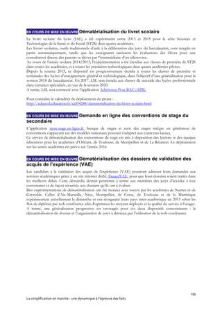 159
La simplification en marche : une dynamique à l’épreuve des faits
EN COURS DE MISE EN ŒUVRE Dématérialisation du livret scolaire
Le livret scolaire du lycée (LSL) a été expérimenté entre 2013 et 2015 pour la série Sciences et
Technologies de la Santé et du Social (ST2S) dans quatre académies.
Les livrets scolaires, outils traditionnels d’aide à la délibération des jurys du baccalauréat, sont remplis en
partie automatiquement, tandis que les enseignants saisissent les évaluations des élèves pour une
consultation directe des parents et élèves par l’intermédiaire d’un téléservice.
Au cours de l’année scolaire 2014/2015, l’expérimentation a été étendue aux classes de première de ST2S
dans toutes les académies, et à toutes les premières technologiques dans quatre académies pilotes.
Depuis la rentrée 2015, ce dispositif est progressivement étendu à toutes les classes de première et
terminales des lycées d’enseignement général et technologique, dans l’objectif d’une généralisation pour la
session 2018 du baccalauréat. En 2017, LSL sera étendu aux classes de seconde des lycées professionnels
dans certaines spécialités, en vue de la session 2020.
A terme, LSL sera connecté avec l’application Admission Post-BAC (APB).
Pour connaître le calendrier de déploiement du projet :
http://eduscol.education.fr/cid94288/dematerialisation-du-livret-scolaire.html
EN COURS DE MISE EN ŒUVRE Demande en ligne des conventions de stage du
secondaire
L’application mon-stage-en-ligne.fr, banque de stages et suivi des stages intègre un générateur de
conventions s’appuyant sur des modèles nationaux pouvant s’adapter aux contextes locaux.
Ce service de dématérialisation des conventions de stage est mis à disposition des lycéens et des équipes
éducatives pour les académies d’Orléans, de Toulouse, de Montpellier et de La Réunion. Le déploiement
sur les autres académies est prévu sur l’année 2016.
EN COURS DE MISE EN ŒUVRE Dématérialisation des dossiers de validation des
acquis de l’expérience (VAE)
Les candidats à la validation des acquis de l’expérience (VAE) pourront adresser leurs demandes aux
services académiques grâce à un site internet dédié, FranceVAE, pour que leurs dossiers soient traités dans
les meilleurs délais. Cette démarche devrait permettre à terme aux membres des jurys d’accéder à leur
convenance et de façon sécurisée aux dossiers qu’ils ont à évaluer.
Des expérimentations de dématérialisation ont été menées avec succès par les académies de Nantes et de
Grenoble. Celles d’Aix-Marseille, Nice, Montpellier, de Corse, de Toulouse et de la Martinique
expérimentent actuellement la démarche et ont réorganisé leurs jurys inter-académique en 2015 selon les
flux de diplôme par web conférence afin d’optimiser les moyens déployés et la qualité du service à l’usager.
A terme, une généralisation progressive est envisagée pour ces deux dispositifs concomitants : la
dématérialisation du dossier et l’organisation de jurys à distance par l’utilisation de la web-conférence.
 