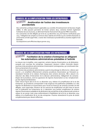 16
La simplification en marche : une dynamique à l’épreuve des faits
CONSEIL DE LA SIMPLIFICATION POUR LES ENTREPRISES
Amélioration de l’action des investisseurs
providentiels
Des contraintes juridiques étaient applicables aux sociétés d'investissement de Business Angels
(SIBA). Si elles peuvent permettre de limiter certains abus, certaines limitent également
l’utilisation de ces structures, au détriment final du financement des jeunes PME innovantes.
Ces contraintes ont été allégées par la loi du 29 décembre 2014 de finances rectificatives pour
2014 : l’obligation de compter au minimum deux salariés et la limite à 50 du nombre d'associés ou
actionnaires ont été supprimées. L’action des investisseurs providentiels ou business angels en est
favorisée.
Ces dispositions sont effectives depuis janvier 2015.
CONSEIL DE LA SIMPLIFICATION POUR LES ENTREPRISES
Facilitation de la création d’entreprise en allégeant
les autorisations administratives préalables à l’activité
La mesure vise à simplifier, voire supprimer, certains régimes d’autorisation ou de déclaration
auxquels sont soumises les entreprises. Auparavant, plusieurs milliers d’activités étaient
soumises à des procédures administratives d’autorisation contraignantes, qui constituaient des
freins au lancement d’une activité.
Une révision des procédures administratives a permis de prolonger la réforme du « silence vaut
accord », en simplifiant effectivement certaines procédures d’autorisation qui freinaient ou
retardaient l’activité et la création d’entreprises dans certains domaines. Elle a abouti à la
réduction des délais d’intervention de la décision administrative, l’allègement de certaines
étapes de la procédure, voire la suppression de régimes d’autorisation ou leur remplacement
par des régimes de déclaration.
Cette mesure figure dans la loi du 20 décembre 2014 relative à la simplification de la vie des
entreprises. 90 procédures correspondant à des exigences de qualification préalables ou à des
régimes de déclaration et d’autorisation pour l’accès et l’exercice de certaines activités ont été
allégées, voire supprimées. Plusieurs de ces mesures de simplification ont été mises en œuvre
avec la publication de l’ordonnance du 17 décembre 2015 portant simplification de certains
régimes d'autorisation préalable et de déclaration des entreprises et des professionnels entrée en
vigueur le 1er janvier 2016, prise conformément à l’habilitation de la loi du 20 décembre 2014
relative à la simplification de la vie des entreprises. D’autres nécessiteront la prise de textes
complémentaires pour devenir effectives.
 