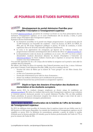 160
La simplification en marche : une dynamique à l’épreuve des faits
JE POURSUIS DES ÉTUDES SUPERIEURES
Développement du portail Admission Post-Bac pour
simplifier l’inscription à l’enseignement supérieur
Le portail admission-postbac.fr, qui permet de constituer un dossier en vue d’une préinscription dans les
formations d’enseignement supérieur, est en cours d’amélioration afin de devenir, à terme, le point
d’entrée unique d’inscription dans l’enseignement supérieur.
Il propose diverses fonctionnalités :
 les formations accessibles sur le portail sont élargies progressivement : le portail recense plus de
12 000 formations sur l’ensemble des académies : toutes les licences, les DUT, les CPGE, les
BTS, près de 300 écoles d’ingénieurs publiques et privées, 50 écoles de commerce, 6 écoles
supérieures d’art et les 20 écoles nationales supérieures d’architecture,
 les notes et les appréciations des enseignants, qui figurent sur les bulletins scolaires, sont
progressivement remontées automatiquement dans le dossier des élèves sur admission-postbac.fr ;
 la dématérialisation totale du dossier de candidature est en cours : d’ici 2017, les livrets scolaires
dématérialisés viendront directement alimenter les dossiers d’inscription à l’université sur
admission-postbac.fr, les futurs étudiants n’auront plus à imprimer et envoyer leur dossier de
scolarité à leur futur établissement.
Une nouvelle ergonomie du site a été conçue afin de faciliter la navigation sur le portail et ainsi aider les
candidats dans leur démarche.
Par ailleurs, afin d'aider les élèves de terminale, dont l'objectif prioritaire reste le bac, à mieux s'informer
pour mieux s'orienter, l'outil Admission Post Bac (APB), sera revu et amélioré afin de :
- favoriser des choix de filières par la création de "vœux groupés" sur une filière donnée d’un
territoire ;
- en finir avec l’orientation par défaut ;
- fournir plus d’informations pour aider les choix d’orientation ;
- donner une meilleure information par la mobilisation des personnels ;
- améliorer l’accueil des bacs professionnels en enseignement supérieur.
Dépôt en ligne des dossiers d’inscription des étudiants en
réorientation et les étudiants européens
Depuis janvier 2015, les étudiants étrangers remplissent un dossier unique de candidature sur
admission-postbac.fr. De même, les étudiants déjà inscrits dans l’enseignement supérieur et qui souhaitent
se réorienter peuvent dorénavant postuler via le portail Admission Post-Bac. S’ils ont déjà candidaté
l’année précédente, ils peuvent directement récupérer leur dossier en ligne et ainsi éviter de saisir à
nouveau toutes les informations renseignées précédemment.
EN COURS DE MISE EN ŒUVRE Amélioration de la lisibilité de l’offre de formation
de l’enseignement supérieur
En 2013, les différents choix possibles de formation dans le supérieur étaient très peu lisibles entre les 3
600 licences et 6 000 masters disponibles. Les intitulés des formations de l’enseignement supérieur ont été
simplifiés en janvier 2014. La définition de nomenclatures générales a permis de réduire le nombre
d’intitulés pour les licences générales (45 intitulés), pour les licences professionnelles (de l’ordre de 170) et
pour les masters (de l’ordre de 250).
 