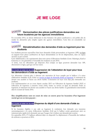 162
La simplification en marche : une dynamique à l’épreuve des faits
JE ME LOGE
Harmonisation des pièces justificatives demandées aux
futurs locataires par les agences immobilières
En novembre 2015, un décret définissant la liste limitative des pièces justificatives a été publié afin de
rendre les démarches plus simples auprès des agences immobilières. Cette liste est consultable sur
Légifrance.
Dématérialisation des demandes d’aide au logement pour les
étudiants
Les étudiants peuvent aujourd’hui faire leurs demandes d’aide personnalisée au logement (APL) en ligne
en joignant leurs pièces justificatives de façon dématérialisée en fin de téléprocédure, dans un espace
sécurisé ou par courriel.
Cette télédémarche a été expérimentée dans trois caisses d’allocations familiales (Loire-Atlantique, Gard et
Charente) et a été généralisée à l’ensemble des étudiants en juin 2014.
À terme, tous les allocataires qui disposent d’un compte en ligne pourront demander leur APL
directement en ligne, quel que soit leur statut.
EN COURS DE MISE EN ŒUVRE Suppression de l’attestation de loyer pour tous
les demandeurs d’aide au logement
Les allocataires n’auront plus à adresser une attestation de loyer remplie par le bailleur à la caisse
d’allocations familiales (Caf). Grâce au service en ligne de demande d’aide au logement, le traitement du
dossier sera accéléré et l’accès aux droits facilité. L’attestation de loyer n’est déjà plus demandée aux
étudiants.
Une expérimentation est en cours depuis octobre 2015 sur l’allocation de logement familial (ALF) et
l’allocation de logement à caractère social (ALS). Grâce au service en ligne de demande d’aide au
logement, le traitement du dossier sera accéléré et l’accès aux droits facilité. La généralisation interviendra
dans le courant de l’année 2016.
Des simplifications sont en cours de mise en œuvre pour les locataires d’un logement
social qui est en tiers-payant :
EN COURS DE MISE EN ŒUVRE Dispense du dépôt d’une demande d’aide au
logement
Si les locataires éligibles à une aide au logement le souhaitent, leur demande sera transmise
automatiquement à la caisse d’allocations familiales (Caf) par le bailleur social, garantissant ainsi un
traitement plus rapide de la demande sans que l’usager n’ait à réaliser une demande par courrier.
En septembre 2015, 171 bailleurs adhèrent déjà à ce dispositif. Le déploiement à l’ensemble des bailleurs
du territoire se poursuit en 2016.
 