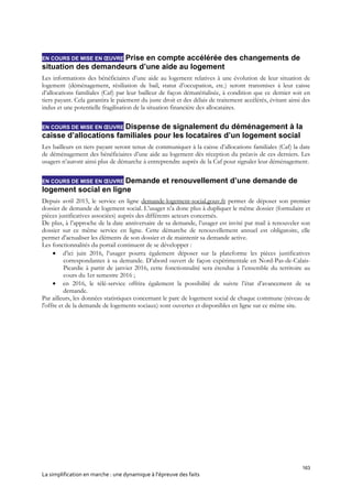 163
La simplification en marche : une dynamique à l’épreuve des faits
EN COURS DE MISE EN ŒUVRE Prise en compte accélérée des changements de
situation des demandeurs d’une aide au logement
Les informations des bénéficiaires d’une aide au logement relatives à une évolution de leur situation de
logement (déménagement, résiliation de bail, statut d’occupation, etc.) seront transmises à leur caisse
d’allocations familiales (Caf) par leur bailleur de façon dématérialisée, à condition que ce dernier soit en
tiers payant. Cela garantira le paiement du juste droit et des délais de traitement accélérés, évitant ainsi des
indus et une potentielle fragilisation de la situation financière des allocataires.
EN COURS DE MISE EN ŒUVRE Dispense de signalement du déménagement à la
caisse d’allocations familiales pour les locataires d’un logement social
Les bailleurs en tiers payant seront tenus de communiquer à la caisse d’allocations familiales (Caf) la date
de déménagement des bénéficiaires d’une aide au logement dès réception du préavis de ces derniers. Les
usagers n’auront ainsi plus de démarche à entreprendre auprès de la Caf pour signaler leur déménagement.
EN COURS DE MISE EN ŒUVRE Demande et renouvellement d’une demande de
logement social en ligne
Depuis avril 2015, le service en ligne demande-logement-social.gouv.fr permet de déposer son premier
dossier de demande de logement social. L’usager n’a donc plus à dupliquer le même dossier (formulaire et
pièces justificatives associées) auprès des différents acteurs concernés.
De plus, à l’approche de la date anniversaire de sa demande, l’usager est invité par mail à renouveler son
dossier sur ce même service en ligne. Cette démarche de renouvellement annuel est obligatoire, elle
permet d’actualiser les éléments de son dossier et de maintenir sa demande active.
Les fonctionnalités du portail continuent de se développer :
 d’ici juin 2016, l’usager pourra également déposer sur la plateforme les pièces justificatives
correspondantes à sa demande. D’abord ouvert de façon expérimentale en Nord-Pas-de-Calais-
Picardie à partir de janvier 2016, cette fonctionnalité sera étendue à l’ensemble du territoire au
cours du 1er semestre 2016 ;
 en 2016, le télé-service offrira également la possibilité de suivre l’état d’avancement de sa
demande.
Par ailleurs, les données statistiques concernant le parc de logement social de chaque commune (niveau de
l'offre et de la demande de logements sociaux) sont ouvertes et disponibles en ligne sur ce même site.
 