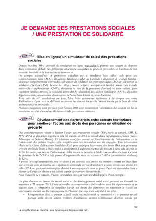 164
La simplification en marche : une dynamique à l’épreuve des faits
JE DEMANDE DES PRESTATIONS SOCIALES
/ UNE PRESTATION DE SOLIDARITÉ
Mise en ligne d’un simulateur de calcul des prestations
sociales
Depuis octobre 2014, un outil de simulation en ligne, mes-aides.fr, permet aux usagers de disposer
d'une estimation globale des différentes allocations auxquelles ils peuvent prétendre, en fonction de leur
situation familiale et de leur niveau de ressources.
On compte aujourd’hui 14 prestations calculées par le simulateur Mes Aides : aide pour une
complémentaire santé (ACS) ; allocations familiales ; aides au logement ; allocation de soutien familial ;
allocation supplémentaire d’invalidité ; allocation de solidarité aux personnes âgées (ASPA) ; allocation de
solidarité spécifique (ASS) ; bourse de collège ; bourse de lycée ; complément familial ; couverture maladie
universelle complémentaire (CMU) ; allocation de base de la prestation d’accueil du jeune enfant ; paris
logement familles ; revenu de solidarité active (RSA) ; allocation aux adultes handicapés (AAH) ; allocation
départementale personnalisée d'autonomie de Seine-Saint-Denis et prime d'activité.
Avec près de 600 simulations par jour, Mes Aides commence également à développer une assise
d’utilisateurs réguliers en se diffusant au niveau des réseaux locaux de l’action sociale par le biais de relais
institutionnels et associatifs.
Plusieurs évolutions sont prévues pour l’année 2016 avec notamment l’orientation des usagers en fin de
simulation vers les téléservices de demandes de prestations existants.
Développement des partenariats entre acteurs territoriaux
pour améliorer l’accès aux droits des personnes en situation de
précarité
Des expérimentations visant à faciliter l’accès aux prestations sociales (RSA socle et activité, CMU-C,
ACS, ASPA et allocations logement) ont été menées en 2012 au sein de deux départements pilotes (Loire-
Atlantique et Seine-et-Marne). 15 solutions concrètes autour de l’amélioration de l’information et de
l’orientation des publics fragiles et la simplification des démarches ont été engagées. Une information
ciblée de la Caisse d’allocations familiales (Caf) pour anticiper l’ouverture des droits RSA aux personnes
arrivant en fin de droits à Pôle emploi a ainsi permis d’augmenter le taux de recours à cette aide de près de
30 %. En outre, une action d’information ciblée auprès de retraités à faible revenus détectés dans les bases
de données de la CNAV a déjà permis d’augmenter le taux de recours à l’ASPA (ex-minimum vieillesse)
de 12 %.
À l’issue des expérimentations, une circulaire a été adressée aux préfets les invitant à mettre en place dans
leur territoire cette démarche de coopération territoriale en vue d’améliorer le juste recours aux droits. En
juillet 2014, un guide méthodologique destiné à accompagner la mise en place d'actions territoriales dans le
champ de l'accès aux droits a été diffusé auprès des services déconcentrés.
Pour réduire le non recours, d’autres démarches ont également été développées. Pour exemple :
Un plan d'action en faveur du travail social et du développement social a été présenté en Conseil des
ministres le 21 octobre 2015. Cette démarche de concertation a été conduite avec les départements et les
régions dans la perspective de simplifier l’accès aux droits des personnes en recentrant le travail des
intervenants sociaux sur l’accompagnement. Plusieurs mesures sont adoptées à cet effet :
- L’organisation d’un « premier accueil social inconditionnel de proximité » : ce premier accueil
partagé entre divers acteurs (centres d’animation, centres communaux d’action sociale par
 