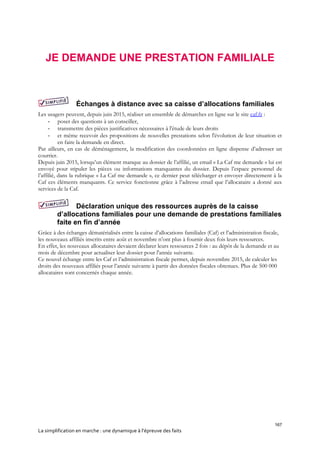 167
La simplification en marche : une dynamique à l’épreuve des faits
JE DEMANDE UNE PRESTATION FAMILIALE
Échanges à distance avec sa caisse d’allocations familiales
Les usagers peuvent, depuis juin 2015, réaliser un ensemble de démarches en ligne sur le site caf.fr :
- poser des questions à un conseiller,
- transmettre des pièces justificatives nécessaires à l'étude de leurs droits
- et même recevoir des propositions de nouvelles prestations selon l'évolution de leur situation et
en faire la demande en direct.
Par ailleurs, en cas de déménagement, la modification des coordonnées en ligne dispense d’adresser un
courrier.
Depuis juin 2015, lorsqu’un élément manque au dossier de l’affilié, un email « La Caf me demande » lui est
envoyé pour stipuler les pièces ou informations manquantes du dossier. Depuis l’espace personnel de
l’affilié, dans la rubrique « La Caf me demande », ce dernier peut télécharger et envoyer directement à la
Caf ces éléments manquants. Ce service fonctionne grâce à l’adresse email que l’allocataire a donné aux
services de la Caf.
Déclaration unique des ressources auprès de la caisse
d’allocations familiales pour une demande de prestations familiales
faite en fin d’année
Grâce à des échanges dématérialisés entre la caisse d’allocations familiales (Caf) et l’administration fiscale,
les nouveaux affiliés inscrits entre août et novembre n’ont plus à fournir deux fois leurs ressources.
En effet, les nouveaux allocataires devaient déclarer leurs ressources 2 fois : au dépôt de la demande et au
mois de décembre pour actualiser leur dossier pour l'année suivante.
Ce nouvel échange entre les Caf et l’administration fiscale permet, depuis novembre 2015, de calculer les
droits des nouveaux affiliés pour l’année suivante à partir des données fiscales obtenues. Plus de 500 000
allocataires sont concernés chaque année.
 