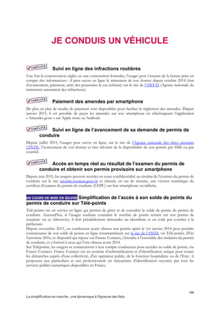 168
La simplification en marche : une dynamique à l’épreuve des faits
JE CONDUIS UN VÉHICULE
Suivi en ligne des infractions routières
Une fois la contravention réglée ou une contestation formulée, l’usager peut s’assurer de la bonne prise en
compte des informations : il peut suivre en ligne le traitement de son dossier depuis octobre 2014 (état
d’avancement, paiement, arrêt des poursuites le cas échéant) sur le site de l’ANTAI (Agence nationale du
traitement automatisé des infractions).
Paiement des amendes par smartphone
De plus en plus de modes de paiement sont disponibles pour faciliter le règlement des amendes. Depuis
janvier 2015, il est possible de payer les amendes sur son smartphone en téléchargeant l’application
« Amendes.gouv » sur Apple store ou Android.
Suivi en ligne de l’avancement de sa demande de permis de
conduire
Depuis juillet 2015, l’usager peut suivre en ligne, sur le site de l’Agence nationale des titres sécurisés
(ANTS), l’avancement de son dossier et être informé de la disponibilité de son permis par SMS ou par
courriel.
Accès en temps réel au résultat de l’examen du permis de
conduire et obtenir son permis provisoire sur smartphone
Depuis juin 2015, les usagers peuvent accéder en toute confidentialité au résultat de l’examen du permis de
conduire sur le site securite-routiere.gouv.fr et obtenir, en cas de réussite, une version numérique du
certificat d’examen du permis de conduire (CEPC) sur leur smartphone ou tablette.
EN COURS DE MISE EN ŒUVRE Simplification de l’accès à son solde de points du
permis de conduire sur Télé-points
Télé-points est un service en ligne qui permet de gérer et de consulter le solde de points du permis de
conduire. Aujourd’hui, si l’usager souhaite connaître le nombre de points restant sur son permis de
conduire via ce téléservice, il doit préalablement demander un identifiant et un code par courrier à la
préfecture.
Depuis novembre 2015, un conducteur ayant obtenu son permis après le 1er janvier 2014 peut prendre
connaissance de son solde de points en ligne instantanément sur le site de l’ANTS, via Télé-points. D’ici
l’automne 2016, ce dispositif qui repose sur France Connect, s'étendra à l'ensemble des titulaires du permis
de conduire, et a fortiori à ceux qui l’ont obtenu avant 2014.
Sur Télépoints, les usagers se connecteront à leur compte conducteur pour accéder au solde de points, via
France Connect. France Connect est un système d’authentification et d’identification unique pour toutes
les démarches auprès d'une collectivité, d'un opérateur public, de la fonction hospitalière ou de l’Etat : il
proposera aux particuliers et aux professionnels un mécanisme d’identification reconnu par tous les
services publics numériques disponibles en France.
 