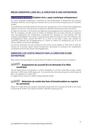 17
La simplification en marche : une dynamique à l’épreuve des faits
MIEUX ORIENTER LORS DE LA CRÉATION D’UNE ENTREPRISE
EN COURS DE MISE EN ŒUVRE Création d’un « pass numérique entrepreneur»
Le « pass numérique entrepreneur » constituera un outil d’information et d’orientation des créateurs
d’entreprise décliné au niveau régional et donnant accès au site du Guichet-entreprises pour les formalités
en ligne.
Cette plateforme numérique facilitera l’orientation des entrepreneurs vers les réseaux d’accompagnement
adaptés à leurs besoins et leur permettra de signaler les difficultés administratives qu’ils rencontrent.
En dépit de la diversité et de la richesse des dispositifs d’accompagnement des entrepreneurs, seules 10 à
30% des entreprises nouvelles (selon les études) ont bénéficié d’un tel soutien. Pourtant, la corrélation
entre accompagnement des entrepreneurs et pérennité des entreprises est forte, puisque 66% des
entreprises accompagnées sont encore en activité cinq ans après leur création, contre 52% seulement sans
accompagnement (Insee, enquête Sine 2007). Il y a donc un vrai enjeu à mieux faire connaître les
organismes proposant des accompagnements et à mettre en relation les entrepreneurs avec le ou les
réseaux adaptés à leurs besoins spécifiques.
Les travaux nécessaires à la mise en place de cette mesure seront engagés en 2016, dans le cadre des
missions de la nouvelle Agence France Entrepreneurs (information et orientation des entrepreneurs,
coordination de l'action des réseaux d'accompagnement).
DIMINUER LES COÛTS INDUITS PAR LA CRÉATION D’UNE
ENTREPRISE
Deux mesures devraient générer un gain de plus de 10 millions d’euros par an pour les entreprises :
Suppression du surcoût lié à la demande d’un Kbis
numérique
Afin de faciliter l’accès de l’entreprise à sa fiche individuelle, le tarif d'un extrait Kbis en ligne s'établit
désormais à 3,90€ (contre 5,46€ auparavant) : le surcoût des frais de transmission par voie électronique du
Kbis a été supprimé le 1er janvier 2015.
La suppression du surcoût est valable à chaque demande de Kbis.
Réduction de moitié des frais d’immatriculation au registre
du commerce
Depuis le 1er juillet 2014, une entreprise individuelle commerciale doit s’acquitter de 34,32€ et une société
commerciale de 49,92€. Cette réduction bénéficie à 200 000 entreprises par an.
 