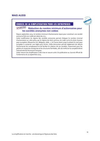 18
La simplification en marche : une dynamique à l’épreuve des faits
MAIS AUSSI
CONSEIL DE LA SIMPLIFICATION POUR LES ENTREPRISES
Réduction du nombre minimum d’actionnaires pour
les sociétés anonymes non cotées
Depuis septembre 2015, le nombre minimum d’actionnaires requis pour constituer une société
anonyme (SA) non cotée est réduit de 7 à 2.
Cette modification du régime des sociétés anonymes permet d’aligner le nombre minimal
d’actionnaires sur celui prévu par le régime de droit commun du code civil et le droit d’autres
pays européens (Royaume Uni, Belgique, Italie…), la France étant jusqu’à présent le seul pays
européen à conserver une règle aussi stricte. Cette diminution permet également de réduire
l’actionnariat de complaisance et de faciliter la création de ces sociétés, notamment pour les
petites et moyennes entreprises et les structures familiales, afin de renforcer la compétitivité et
l’attractivité de l’économie française.
Cette mesure de simplification a été mise en œuvre suite à la publication au Journal officiel de
l’ordonnance du 10 septembre 2015.
 