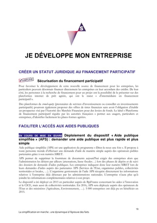 19
La simplification en marche : une dynamique à l’épreuve des faits
JE DÉVELOPPE MON ENTREPRISE
CRÉER UN STATUT JURIDIQUE AU FINANCEMENT PARTICIPATIF
Sécurisation du financement participatif
Pour favoriser le développement de cette nouvelle source de financement pour les entreprises, les
particuliers peuvent désormais financer directement les entreprises en leur accordant des crédits. De leur
côté, les personnes à la recherche de financement pour un projet ont la possibilité de le présenter sur des
plateformes internet de prêt agréée, qui ont le statut « d’intermédiaire en financement
participatif ».
Des plateformes de crowd-equity (prestataires de services d’investissement ou conseiller en investissements
participatifs) pourront également proposer des offres de titres financiers sans avoir l’obligation d’établir
un prospectus visé par l'Autorité des Marchés Financiers pour des levées de fonds. Le label « Plateforme
de financement participatif régulée par les autorités françaises » permet aux usagers, particuliers et
entreprises, d’identifier facilement les plates-formes agréées.
FACILITER L’ACCÈS AUX AIDES PUBLIQUES
EN COURS DE MISE EN ŒUVRE Déploiement du dispositif « Aide publique
simplifiée » (APS) : demander une aide publique est plus rapide et plus
simple
Aide publique simplifiée (APS) est une application du programme « Dites-le-nous une fois ». Il propose à
toute personne morale d’effectuer une demande d’aide de manière simple auprès des opérateurs publics
partenaires grâce à son numéro SIRET.
APS permet de supprimer la fourniture de documents aujourd’hui exigés des entreprises alors que
l’administration les détient par ailleurs (attestations, liasse fiscales…) lors des phases de dépôts et de suivi
des dossiers de demande d’aides publiques. Les entreprises indiquent donc leur numéro SIRET lors de
leurs demandes d’aides auprès des partenaires APS (Services de l’Etat, organismes publics, collectivités
territoriales et locales, …). L’organisme gestionnaire de l’aide APS récupère directement les informations
relatives à l’entreprise déjà détenues par les administrations nationales. L’entreprise n’aura plus qu’à
joindre les informations complémentaires relatives à son projet.
Le dispositif a été déployé en 2015 en particulier auprès de BpiFrance concernant les aides à l’innovation
et le CICE, mais aussi de collectivités territoriales. En 2016, APS sera déployée auprès des opérateurs de
l’Etat et des ministères (Agriculture, Environnement, …). 5 000 entreprises ont déjà pu en bénéficier en
2015.
 