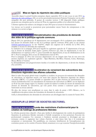 20
La simplification en marche : une dynamique à l’épreuve des faits
Mise en ligne du répertoire des aides publiques
Accessible depuis le portail Guichet-entreprises depuis septembre 2013 et mis à jour en juin 2014. Le
répertoire des aides publiques offre un service personnalisé permettant d’orienter l’entreprise vers les aides
auxquelles elle peut prétendre. Il permet de consulter environ 3 000 dispositifs d’aides publiques
proposées aux entreprises par les services de l’État, les organismes publics et les collectivités locales.
L’Institut supérieur des métiers a été désigné en mars 2015 pour en assurer le fonctionnement.
Les travaux sur le portail se poursuivent pour personnaliser encore l'accès des entrepreneurs et des
créateurs à ce service en ligne.
EN COURS DE MISE EN ŒUVRE Dématérialisation des procédures de demande
des aides de la politique agricole commune
Depuis 2015, les agriculteurs de 45 départements sont accompagnés s’ils le souhaitent pour télédéclarer
leur dossier de demande d’aide au titre de la politique agricole commune (PAC) grâce au site internet
TelePAC.agriculture.gouv.fr. Le site TelePAC, adapté aux exigences de la réforme de la PAC 2015,
simplifie et sécurise les demandes des exploitants.
La réalisation de la campagne 2014 pour laquelle les exploitants agricoles de 37 départements n’ont pas
reçu le dossier de demande d’aide papier a permis d’observer que, dans ces départements, le taux de
télédéclaration est supérieur à 99,5 % ; pour l’ensemble des départements, le taux de télédéclaration est de
86 %. Pour la campagne 2015, le taux de télédéclaration était de 94%.
Pour la campagne de 2015, huit nouveaux départements ont été intégrés dans l’aire de non envoi des
dossiers imprimés aux exploitants agricoles : Alpes-Maritimes, Bas-Rhin, Charente, Loiret, Martinique,
Meuse, Rhône et Vaucluse.
La dématérialisation sera progressivement étendue à la totalité des départements, et devrait être finalisée
d’ici avril 2016.
EN COURS DE MISE EN ŒUVRE Accélération du versement des subventions des
Directions régionales des affaires culturelles
Dans le cadre d’un projet global visant à simplifier et accélérer, les processus de traitement des demandes
de subventions, un important travail a été mené dans chacune des Directions régionales des affaires
culturelles (DRAC) : il a permis d’établir en septembre 2013 un plan d’actions de transformation. Les
actions d’amélioration liées à la rationalisation du traitement des subventions en DRAC ont été déployées
au fil de l’eau dans chaque région. Ce chantier a permis de réduire le nombre de circuits de traitement des
dossiers de demande de subventions, qui sont passés d’une centaine à seulement quatre circuits
harmonisés au niveau national.
De plus, des travaux sont actuellement en cours, dans le cadre du projet « 100% Démat », sur la
simplification des pièces jointes des formulaires de demande de subventions.
Enfin, la dématérialisation des demandes de subventions sera développée dans le courant de l’année 2016.
ASSOUPLIR LE DROIT DE SOCIETES SECTORIEL
EN COURS DE MISE EN ŒUVRE Levée des restrictions d'actionnariat pour la
création de holdings de professions libérales
La réforme poursuit deux objectifs : d’une part, faciliter le développement des sociétés de participations
financières de professions libérales nationales à l’échelle européenne en leur permettant d’associer des
professionnels européens. Ces structures à fondation nationale pourraient se développer par une
croissance externe et augmenter leur volume d’activité, et ainsi mieux faire face à la concurrence
européenne et internationale. Par parallélisme, ces structures bénéficieront de l’assouplissement des
contraintes pesant sur les sociétés d’exercice libéral, notamment en ce qui concerne l’interprofessionnalité
 