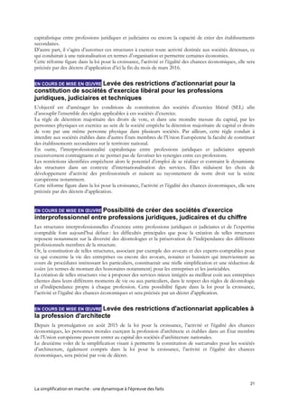 21
La simplification en marche : une dynamique à l’épreuve des faits
capitalistique entre professions juridiques et judiciaires ou encore la capacité de créer des établissements
secondaires.
D’autre part, il s’agira d’autoriser ces structures à exercer toute activité destinée aux sociétés détenues, ce
qui conduirait à une rationalisation en termes d’organisation et permettre certaines économies.
Cette réforme figure dans la loi pour la croissance, l’activité et l’égalité des chances économiques, elle sera
précisée par des décrets d’application d’ici la fin du mois de mars 2016.
EN COURS DE MISE EN ŒUVRE Levée des restrictions d'actionnariat pour la
constitution de sociétés d'exercice libéral pour les professions
juridiques, judiciaires et techniques
L’objectif est d’aménager les conditions de constitution des sociétés d’exercice libéral (SEL) afin
d’assouplir l’ensemble des règles applicables à ces sociétés d’exercice.
La règle de détention majoritaire des droits de vote, et dans une moindre mesure du capital, par les
personnes physiques en exercice au sein de la société empêche la détention majoritaire de capital et droits
de vote par une même personne physique dans plusieurs sociétés. Par ailleurs, cette règle conduit à
interdire aux sociétés établies dans d’autres États membres de l’Union Européenne la faculté de constituer
des établissements secondaires sur le territoire national.
En outre, l’interprofessionnalité capitalistique entre professions juridiques et judiciaires apparaît
excessivement contraignante et ne permet pas de favoriser les synergies entre ces professions.
Les restrictions identifiées empêchent alors le potentiel d’emploi de se réaliser et contraint le dynamisme
des structures dans un contexte d’internationalisation des services. Elles réduisent les choix de
développement d’activité des professionnels et nuisent au rayonnement de notre droit sur la scène
européenne notamment.
Cette réforme figure dans la loi pour la croissance, l’activité et l’égalité des chances économiques, elle sera
précisée par des décrets d’application.
EN COURS DE MISE EN ŒUVRE Possibilité de créer des sociétés d'exercice
interprofessionnel entre professions juridiques, judicaires et du chiffre
Les structures interprofessionnelles d’exercice entre professions juridiques et judiciaires et de l’expertise
comptable font aujourd’hui défaut : les difficultés principales que pose la création de telles structures
reposent notamment sur la diversité des déontologies et la préservation de l’indépendance des différents
professionnels membres de la structure.
Or, la constitution de telles structures, associant par exemple des avocats et des experts-comptables pour
ce qui concerne la vie des entreprises ou encore des avocats, notaires et huissiers qui interviennent au
cours de procédures intéressant les particuliers, constituerait une réelle simplification et une réduction de
coûts (en termes de montant des honoraires notamment) pour les entreprises et les justiciables.
La création de telles structures vise à proposer des services mieux intégrés au meilleur coût aux entreprises
clientes dans leurs différents moments de vie ou aux particuliers, dans le respect des règles de déontologie
et d’indépendance propre à chaque profession. Cette possibilité figure dans la loi pour la croissance,
l’activité et l’égalité des chances économiques et sera précisée par un décret d’application.
EN COURS DE MISE EN ŒUVRE Levée des restrictions d'actionnariat applicables à
la profession d'architecte
Depuis la promulgation en août 2015 de la loi pour la croissance, l’activité et l’égalité des chances
économiques, les personnes morales exerçant la profession d’architecte et établies dans un État membre
de l’Union européenne peuvent entrer au capital des sociétés d’architecture nationales.
Le deuxième volet de la simplification visant à permettre la constitution de succursales pour les sociétés
d’architecture, également compris dans la loi pour la croissance, l’activité et l’égalité des chances
économiques, sera précisé par voie de décret.
 