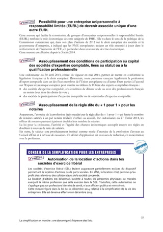 22
La simplification en marche : une dynamique à l’épreuve des faits
Possibilité pour une entreprise unipersonnelle à
responsabilité limitée (EURL) de devenir associée unique d’une
autre EURL
Cette mesure qui facilite la constitution de groupes d’entreprises unipersonnelles à responsabilité limitée
(EURL) renforce le rôle économique de cette catégorie de PME. Elle va dans le sens de la politique de la
Commission européenne qui, dans son plan d’actions de 2012 sur le droit européen des sociétés et la
gouvernance d’entreprise, a indiqué que les PME européennes avaient un rôle essentiel à jouer dans le
renforcement de l’économie de l’UE, en particulier dans un contexte de crise économique.
Cette mesure est effective depuis le 3 août 2014.
Assouplissement des conditions de participation au capital
des sociétés d’expertise comptable, liées au statut ou à la
qualification professionnelle
Une ordonnance du 30 avril 2014, entrée en vigueur en mai 2014, permet de mettre en conformité la
législation française et le droit européen. Désormais, toute personne exerçant légalement la profession
d’expert-comptable dans un des États membres de l’Union européenne ou d’autres États parties à l’accord
sur l’Espace économique européen peut inscrire au tableau de l’Ordre des experts-comptables français :
 des sociétés d’expertise comptable, à la condition de détenir seule ou avec des professionnels français
au moins deux tiers des droits de vote ;
 des sociétés de participations d’expertise comptable ou de succursales d’expertise comptable.
Assouplissement de la règle dite du « 1 pour 1 » pour les
notaires
Auparavant, l’exercice de la profession était encadré par la règle dite du « 1 pour 1 » qui limite le nombre
de notaires salariés à un par notaire titulaire d’office ou associé. Par ordonnance du 27 février 2014, les
offices de notaires peuvent à présent doubler leur nombre de salariés.
La loi pour la croissance, l’activité et l’égalité des chances économiques assouplit encore ces règles en
doublant à nouveau le ratio de salariés.
En outre, le salariat sera prochainement institué comme mode d’exercice de la profession d’avocat au
Conseil d’État et à la Cour de cassation. Un décret d’application est en cours de rédaction, en concertation
avec la profession.
CONSEIL DE LA SIMPLIFICATION POUR LES ENTREPRISES
Autorisation de la location d’actions dans les
sociétés d’exercice libéral
Les sociétés d'exercice libéral (SEL) étaient auparavant partiellement exclues du dispositif
permettant la location d'actions ou de parts sociales. En effet, la location n'est permise qu'au
profit des salariés ou des collaborateurs de la société concernée.
La location d’actions est désormais ouverte à toutes les personnes physiques ou morales
exerçant la même profession que celle exercée dans la SEL. Toutefois, cette autorisation ne
s'applique pas aux professions libérales de santé, ni aux officiers publics et ministériels.
Cette mesure figure dans la loi du 20 décembre 2014 relative à la simplification de la vie des
entreprises. Elle est devenue effective en décembre 2014.
 
