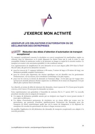 25
La simplification en marche : une dynamique à l’épreuve des faits
J’EXERCE MON ACTIVITÉ
ASSOUPLIR LES OBLIGATIONS D’AUTORISATION OU DE
DÉCLARATION DES ENTREPRISES
Réduction des délais d’obtention d’autorisation de transport
exceptionnel
Un transport exceptionnel concerne la circulation en convoi exceptionnel de marchandises, engins ou
véhicules dont les dimensions ou le poids dépassent les limites fixées par le code la route et sont
susceptibles d’altérer le patrimoine routier et de présenter un danger eu regard de la sécurité routière. Ce
transport est soumis à une autorisation préalable et à des conditions strictes.
Une expérimentation de simplification de cette démarche est en cours depuis juillet 2014 dans le Nord-
Pas-de-Calais, elle prévoit les démarches suivantes :
 pour les convois de 1re catégorie (inférieurs à 48 tonnes, 3 mètres de large et 20 mètres de long), une
déclaration préalable remplace l’autorisation ;
 pour les convois plus importants, des réseaux spécifiques ont été identifiés avec les gestionnaires
d’infrastructure ; sur ces réseaux, leur consultation systématique n’est plus requise ;
 pour tous les convois, le dossier de demande est fortement allégé : il n'est plus que de 4 pages alors
qu’il pouvait atteindre plusieurs dizaines auparavant. La définition de la nature de chargement n’est par
ailleurs plus à préciser dans la demande.
Les objectifs, en termes de délai de traitement des demandes, visent à passer de 15 à 2 jours pour les petits
convois, et de 2 mois à 10 jours pour les demandes sur réseau.
Cette expérimentation sera généralisée à l’ensemble du territoire d’ici le 1er janvier 2017. La nouvelle
procédure introduit selon la catégorie de transport :
 Un régime de déclaration préalable attestée par un récépissé avec lequel le convoi pourra circuler 2
jours après sa délivrance ;
 Un régime d’autorisation permanente de circulation sur un réseau défini par avance avec les
gestionnaires, qui permettra d’accélérer significativement l’instruction des demandes pour des
transports de même caractéristiques quelle que soit la nature du chargement, et de dispenser les
entreprises de consulter les gestionnaires de réseau à chaque nouveau convoi.
En parallèle, l’application de télé-déclaration des demandes de transports exceptionnels sera adaptée à la
nouvelle procédure.
 