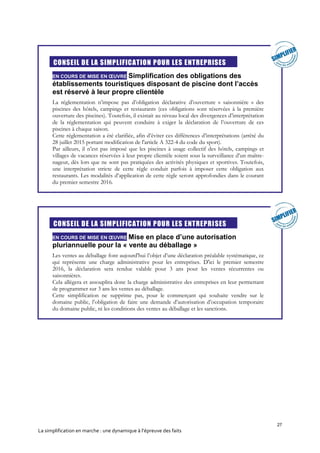27
La simplification en marche : une dynamique à l’épreuve des faits
CONSEIL DE LA SIMPLIFICATION POUR LES ENTREPRISES
EN COURS DE MISE EN ŒUVRE Simplification des obligations des
établissements touristiques disposant de piscine dont l’accès
est réservé à leur propre clientèle
La réglementation n’impose pas d’obligation déclarative d’ouverture « saisonnière » des
piscines des hôtels, campings et restaurants (ces obligations sont réservées à la première
ouverture des piscines). Toutefois, il existait au niveau local des divergences d’interprétation
de la réglementation qui peuvent conduire à exiger la déclaration de l’ouverture de ces
piscines à chaque saison.
Cette réglementation a été clarifiée, afin d’éviter ces différences d’interprétations (arrêté du
28 juillet 2015 portant modification de l'article A 322-4 du code du sport).
Par ailleurs, il n’est pas imposé que les piscines à usage collectif des hôtels, campings et
villages de vacances réservées à leur propre clientèle soient sous la surveillance d’un maître-
nageur, dès lors que ne sont pas pratiquées des activités physiques et sportives. Toutefois,
une interprétation stricte de cette règle conduit parfois à imposer cette obligation aux
restaurants. Les modalités d’application de cette règle seront approfondies dans le courant
du premier semestre 2016.
CONSEIL DE LA SIMPLIFICATION POUR LES ENTREPRISES
EN COURS DE MISE EN ŒUVRE Mise en place d’une autorisation
pluriannuelle pour la « vente au déballage »
Les ventes au déballage font aujourd'hui l’objet d’une déclaration préalable systématique, ce
qui représente une charge administrative pour les entreprises. D'ici le premier semestre
2016, la déclaration sera rendue valable pour 3 ans pour les ventes récurrentes ou
saisonnières.
Cela allègera et assouplira donc la charge administrative des entreprises en leur permettant
de programmer sur 3 ans les ventes au déballage.
Cette simplification ne supprime pas, pour le commerçant qui souhaite vendre sur le
domaine public, l’obligation de faire une demande d’autorisation d’occupation temporaire
du domaine public, ni les conditions des ventes au déballage et les sanctions.
 