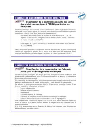28
La simplification en marche : une dynamique à l’épreuve des faits
CONSEIL DE LA SIMPLIFICATION POUR LES ENTREPRISES
Suppression de la déclaration annuelle des ventes
des produits cosmétiques à l'ANSM pour toutes les
entreprises
Une taxe cosmétique, d'un taux de 0,1% sur le montant des ventes de produits cosmétiques,
est exigible chaque année, depuis 2012, et porte sur la première vente en France de produits
cosmétiques. Dans ce cadre, deux déclarations sont à effectuer :
- l'une auprès des services fiscaux au moment de la déclaration de la TVA. Une
dispense est accordée aux entreprises dont le chiffre d’affaires associé à ces ventes
en France n’excède pas 300 000 €.
- l'autre auprès de l'Agence nationale de la sécurité des médicaments et des produits
de santé (ANSM).
Afin d’alléger cette procédure, la déclaration annuelle des ventes des produits cosmétiques à
l’ANSM est supprimée à compter du 1er janvier 2016 pour toutes les entreprises, même
celles qui ont un chiffre d’affaires associé à ces ventes en France supérieur à 300 000 €.
CONSEIL DE LA SIMPLIFICATION POUR LES ENTREPRISES
Simplification de la transmission des fiches de
police pour les hébergements touristiques
La fiche de police, renseignée par chaque personne étrangère séjournant en France, n’est
plus transmise quotidiennement, mais sur demande des services de police et sa transmission
peut se faire par voie électronique.
En contrepartie, les exploitants des hébergements touristiques auront l’obligation de stocker
les fiches pendant un délai de 6 mois pour répondre à toute demande de transmission.
Par ailleurs, les informations comprises dans les fiches ont été précisées : lesdites fiches
devront contenir les informations suivantes :
- le nom et les prénoms
- la date et le lieu de naissance
- la nationalité
- le domicile habituel de l’étranger
- le numéro de téléphone mobile et l’adresse électronique de l’étranger
- la date d’arrivée au sein de l’établissement et la date de départ prévue.
Cette simplification est effective depuis le 1er octobre 2015, date d’entrée en vigueur du
décret du 18 août 2015 portant diverses mesures de simplification et d'adaptation dans le
secteur du tourisme.
D’ici 2016, les exploitants seront dispensés de déclarer leur traitement pour alléger encore
les formalités qui sont à leur charge.
 