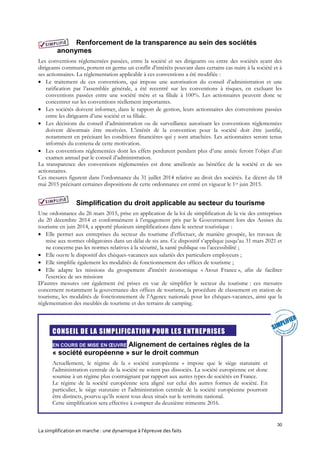 30
La simplification en marche : une dynamique à l’épreuve des faits
Renforcement de la transparence au sein des sociétés
anonymes
Les conventions réglementées passées, entre la société et ses dirigeants ou entre des sociétés ayant des
dirigeants communs, portent en germe un conflit d’intérêts pouvant dans certains cas nuire à la société et à
ses actionnaires. La réglementation applicable à ces conventions a été modifiée :
 Le traitement de ces conventions, qui impose une autorisation du conseil d’administration et une
ratification par l’assemblée générale, a été recentré sur les conventions à risques, en excluant les
conventions passées entre une société mère et sa filiale à 100%. Les actionnaires peuvent donc se
concentrer sur les conventions réellement importantes.
 Les sociétés doivent informer, dans le rapport de gestion, leurs actionnaires des conventions passées
entre les dirigeants d’une société et sa filiale.
 Les décisions du conseil d’administration ou de surveillance autorisant les conventions réglementées
doivent désormais être motivées. L’intérêt de la convention pour la société doit être justifié,
notamment en précisant les conditions financières qui y sont attachées. Les actionnaires seront tenus
informés du contenu de cette motivation.
 Les conventions réglementées dont les effets perdurent pendant plus d’une année feront l’objet d’un
examen annuel par le conseil d’administration.
La transparence des conventions réglementées est donc améliorée au bénéfice de la société et de ses
actionnaires.
Ces mesures figurent dans l’ordonnance du 31 juillet 2014 relative au droit des sociétés. Le décret du 18
mai 2015 précisant certaines dispositions de cette ordonnance est entré en vigueur le 1er juin 2015.
Simplification du droit applicable au secteur du tourisme
Une ordonnance du 26 mars 2015, prise en application de la loi de simplification de la vie des entreprises
du 20 décembre 2014 et conformément à l’engagement pris par le Gouvernement lors des Assises du
tourisme en juin 2014, a apporté plusieurs simplifications dans le secteur touristique :
 Elle permet aux entreprises du secteur du tourisme d’effectuer, de manière groupée, les travaux de
mise aux normes obligatoires dans un délai de six ans. Ce dispositif s’applique jusqu’au 31 mars 2021 et
ne concerne pas les normes relatives à la sécurité, la santé publique ou l’accessibilité ;
 Elle ouvre le dispositif des chèques-vacances aux salariés des particuliers employeurs ;
 Elle simplifie également les modalités de fonctionnement des offices de tourisme ;
 Elle adapte les missions du groupement d'intérêt économique « Atout France », afin de faciliter
l'exercice de ses missions
D’autres mesures ont également été prises en vue de simplifier le secteur du tourisme : ces mesures
concernent notamment la gouvernance des offices de tourisme, la procédure de classement en station de
tourisme, les modalités de fonctionnement de l’Agence nationale pour les chèques-vacances, ainsi que la
réglementation des meublés de tourisme et des terrains de camping.
CONSEIL DE LA SIMPLIFICATION POUR LES ENTREPRISES
EN COURS DE MISE EN ŒUVRE Alignement de certaines règles de la
« société européenne » sur le droit commun
Actuellement, le régime de la « société européenne » impose que le siège statutaire et
l'administration centrale de la société ne soient pas dissociés. La société européenne est donc
soumise à un régime plus contraignant par rapport aux autres types de sociétés en France.
Le régime de la société européenne sera aligné sur celui des autres formes de société. En
particulier, le siège statutaire et l'administration centrale de la société européenne pourront
être distincts, pourvu qu’ils soient tous deux situés sur le territoire national.
Cette simplification sera effective à compter du deuxième trimestre 2016.
 