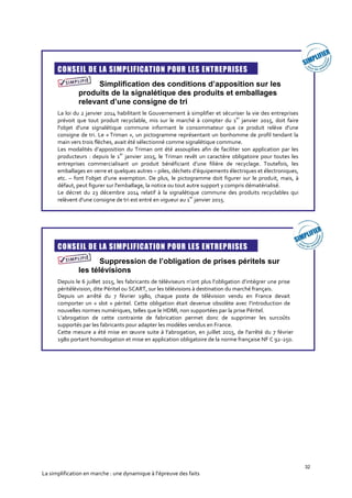 32
La simplification en marche : une dynamique à l’épreuve des faits
CONSEIL DE LA SIMPLIFICATION POUR LES ENTREPRISES
Simplification des conditions d’apposition sur les
produits de la signalétique des produits et emballages
relevant d’une consigne de tri
La loi du 2 janvier 2014 habilitant le Gouvernement à simplifier et sécuriser la vie des entreprises
prévoit que tout produit recyclable, mis sur le marché à compter du 1
er
janvier 2015, doit faire
l'objet d'une signalétique commune informant le consommateur que ce produit relève d'une
consigne de tri. Le « Triman », un pictogramme représentant un bonhomme de profil tendant la
main vers trois flèches, avait été sélectionné comme signalétique commune.
Les modalités d’apposition du Triman ont été assouplies afin de faciliter son application par les
producteurs : depuis le 1
er
janvier 2015, le Triman revêt un caractère obligatoire pour toutes les
entreprises commercialisant un produit bénéficiant d’une filière de recyclage. Toutefois, les
emballages en verre et quelques autres – piles, déchets d’équipements électriques et électroniques,
etc. – font l’objet d’une exemption. De plus, le pictogramme doit figurer sur le produit, mais, à
défaut, peut figurer sur l'emballage, la notice ou tout autre support y compris dématérialisé.
Le décret du 23 décembre 2014 relatif à la signalétique commune des produits recyclables qui
relèvent d'une consigne de tri est entré en vigueur au 1
er
janvier 2015.
CONSEIL DE LA SIMPLIFICATION POUR LES ENTREPRISES
Suppression de l’obligation de prises péritels sur
les télévisions
Depuis le 6 juillet 2015, les fabricants de téléviseurs n’ont plus l’obligation d’intégrer une prise
péritélévision, dite Péritel ou SCART, sur les télévisions à destination du marché français.
Depuis un arrêté du 7 février 1980, chaque poste de télévision vendu en France devait
comporter un « slot » péritel. Cette obligation était devenue obsolète avec l'introduction de
nouvelles normes numériques, telles que le HDMI, non supportées par la prise Péritel.
L’abrogation de cette contrainte de fabrication permet donc de supprimer les surcoûts
supportés par les fabricants pour adapter les modèles vendus en France.
Cette mesure a été mise en œuvre suite à l’abrogation, en juillet 2015, de l'arrêté du 7 février
1980 portant homologation et mise en application obligatoire de la norme française NF C 92-250.
 