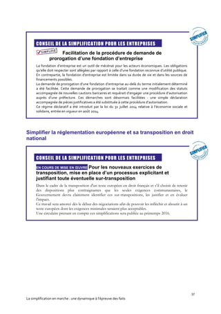 37
La simplification en marche : une dynamique à l’épreuve des faits
CONSEIL DE LA SIMPLIFICATION POUR LES ENTREPRISES
Facilitation de la procédure de demande de
prorogation d’une fondation d’entreprise
La fondation d’entreprise est un outil de mécénat pour les acteurs économiques. Les obligations
qu’elle doit respecter sont allégées par rapport à celle d’une fondation reconnue d’utilité publique.
En contrepartie, la fondation d’entreprise est limitée dans sa durée de vie et dans les sources de
financements possibles.
La demande de prorogation d’une fondation d’entreprise au-delà du terme initialement déterminé
a été facilitée. Cette demande de prorogation se traitait comme une modification des statuts
accompagnée de nouvelles cautions bancaires et requérait d’engager une procédure d’autorisation
auprès d’une préfecture. Ces démarches sont désormais facilitées : une simple déclaration
accompagnée de pièces justificatives a été substituée à cette procédure d’autorisation.
Ce régime déclaratif a été introduit par la loi du 31 juillet 2014 relative à l’économie sociale et
solidaire, entrée en vigueur en août 2014.
Simplifier la réglementation européenne et sa transposition en droit
national
CONSEIL DE LA SIMPLIFICATION POUR LES ENTREPRISES
EN COURS DE MISE EN ŒUVRE Pour les nouveaux exercices de
transposition, mise en place d’un processus explicitant et
justifiant toute éventuelle sur-transposition
Dans le cadre de la transposition d'un texte européen en droit français et s’il choisit de retenir
des dispositions plus contraignantes que les seules exigences communautaires, le
Gouvernement devra clairement identifier ces sur-transpositions, les justifier et en évaluer
l’impact.
Ce travail sera amorcé dès le début des négociations afin de pouvoir les infléchir et aboutir à un
texte européen dont les exigences minimales seraient plus acceptables.
Une circulaire prenant en compte ces simplifications sera publiée au printemps 2016.
 