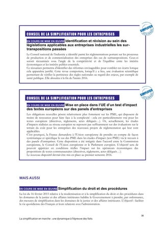 38
La simplification en marche : une dynamique à l’épreuve des faits
CONSEIL DE LA SIMPLIFICATION POUR LES ENTREPRISES
EN COURS DE MISE EN ŒUVRE Identification et révision au sein des
législations applicables aux entreprises industrielles les sur-
transpositions passées
Le Conseil national de l’industrie a identifié parmi les réglementations portant sur les processus
de production et de commercialisation des entreprises des cas de surtranspositions. Ceux-ci
seront réexaminés sous l’angle de la compétitivité et de l’équilibre entre les intérêts
économiques et les intérêts publics essentiels.
Ce réexamen permettra d’identifier des réformes envisageables pour combler ces écarts lorsque
cela apparaîtra justifié. Cette revue comportera, lorsqu’il y a lieu, une évaluation scientifique
permettant de vérifier la pertinence des règles nationales au regard des enjeux, par exemple de
santé publique. Elle aboutira à la fin de l'année 2016.
CONSEIL DE LA SIMPLIFICATION POUR LES ENTREPRISES
EN COURS DE MISE EN ŒUVRE Mise en place dans l’UE d’un test d'impact
des textes européens sur des panels d'entreprises
Les obligations nouvelles pèsent relativement plus fortement sur les PME, qui disposent de
moins de ressources pour faire face à la complexité : cela est particulièrement vrai pour les
textes européens (directives, règlements, actes délégués…). Or, actuellement, les études
d’impacts réalisées au niveau européen ne reposent pas suffisamment sur des évaluations sur le
terrain du coût pour les entreprises des nouveaux projets de réglementation qui leur sont
applicables.
C’est pourquoi, la France demandera à l’Union européenne de prendre en compte de façon
systématique et spécifique le cas des PME dans les études d’impact (test PME) via le recours à
des panels d’entreprises. Cette disposition a été intégrée dans l’accord entre la Commission
européenne, le Conseil de l’Union européenne et le Parlement européen. L’objectif sera de
pouvoir apprécier en conditions réelles l’impact sur les opérateurs économiques des
propositions de textes communautaires (directives, règlements, actes délégués…).
Le nouveau dispositif devrait être mis en place au premier semestre 2016.
MAIS AUSSI
EN COURS DE MISE EN ŒUVRE Simplification du droit et des procédures
La loi du 16 février 2015 relative à la modernisation et à la simplification du droit et des procédures dans
les domaines de la justice et des affaires intérieures habilite le Gouvernement à prendre, par ordonnance,
des mesures de simplification dans les domaines de la justice et des affaires intérieures. L'objectif : faciliter
la vie quotidienne des Français et leurs relations avec l'administration.
 