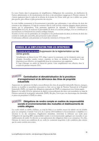 39
La simplification en marche : une dynamique à l’épreuve des faits
Ce texte s'insère dans le programme de simplification, d'allègement des contraintes, de clarification de
l'action administrative et de modernisation du droit et des procédures engagé par le Premier ministre. Il
s’inscrit également dans le cadre de la réforme de la Justice du 21ème siècle qui vise à édifier une justice
plus proche, plus efficace et plus protectrice des citoyens.
Le texte habilite notamment le Gouvernement à procéder, par ordonnance, à une réforme du droit des
contrats et des obligations. Il s'agit de consacrer dans le code civil des solutions dégagées depuis plusieurs
années par la jurisprudence. Cela permettra également de répondre à l'objectif constitutionnel
d'intelligibilité de la loi, de renforcer la prévisibilité du droit et la sécurité juridique, tout en contribuant au
rayonnement et à l'attractivité du système juridique français.
Tournée à la fois vers les particuliers, les entreprises et les professionnels du droit, la réforme du droit des
contrats le rendra plus accessible, plus protecteur et plus attractif.
L’ordonnance afférente a été présentée en Conseil des ministres le 25 février 2015.
CONSEIL DE LA SIMPLIFICATION POUR LES ENTREPRISES
EN COURS DE MISE EN ŒUVRE Suppression de la réglementation sur les
verres gravés
Actuellement, un décret-loi de 1935 oblige à graver la contenance sur les récipients autres que
d’origine (bouteilles, carafes, verres), exprimée en litres, en décilitres ou centilitres. Cette
disposition non effective, car inapplicable pour les restaurateurs sera supprimée.
Il s’agit d’abroger un article du décret-loi précité. Cette simplification sera effective dans le
courant du premier trimestre 2016.
Centralisation et dématérialisation de la procédure
d’enregistrement et de délivrance des titres de propriété
industrielle
Auparavant, les opérations de dépôt, renouvellement des titres de propriété industrielle (brevets, marques,
dessins ou modèles) et procédures pouvaient se faire soit au siège de l'Institut National de la Propriété
Industrielle (INPI), soit auprès des délégations régionales de l’INPI, et uniquement sous format papier.
Depuis le 1er juillet 2014, les opérations de dépôt et renouvellement des titres sont centralisées au siège de
l’Institut national de la propriété industrielle (INPI). De plus, l’envoi par voie électronique des demandes
et pièces de procédures à l’INPI est admis.
Obligations de rendre compte en matière de responsabilité
sociale et environnementale des mutuelles et établissements de
crédits allégées
Les seuils relatifs au chiffre d’affaires, au total de bilan et au nombre moyen de salariés ont été rétablis
pour ces entreprises. L’article 9 de la loi du 2 janvier 2014 habilitant le Gouvernement à simplifier et à
sécuriser la vie des entreprises, d’application immédiate, réintroduit la référence aux seuils pour
l’obligation de reporting RSE (responsabilité sociale et environnementale) appliqués aux mutuelles et aux
établissements de crédit. En découle un assouplissement des obligations faites à ces entreprises. En effet,
l’absence de renvoi aux conditions de ces seuils les soumettait jusqu’alors à des conditions plus strictes
que les autres sociétés non cotées.
 