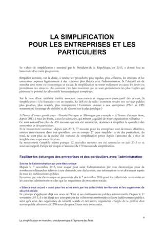4
La simplification en marche : une dynamique à l’épreuve des faits
LA SIMPLIFICATION
POUR LES ENTREPRISES ET LES
PARTICULIERS
Le « choc de simplification » annoncé par le Président de la République, en 2013, a donné lieu au
lancement d’un vaste programme.
Simplifier consiste, sur la durée, à rendre les procédures plus rapides, plus efficaces, les citoyens et les
entreprises aspirant légitimement à des relations plus fluides avec l’administration. Si l’objectif est de
stimuler ainsi notre vie économique et sociale, la simplification ne remet nullement en cause les droits ou
protections des citoyens. Au contraire : les faits montrent que ce sont généralement les plus fragiles qui
pâtissent en priorité des dispositifs bureaucratiques complexes.
Sur la base d’une méthode inédite associant concertation et engagement participatif des acteurs, la
simplification « à la française » est en marche. Le défi est de taille : comment rendre nos services publics
plus proches, plus réactifs, plus transparents ? Comment donner à nos entreprises (PME et TPE
notamment) davantage de visibilité et de sécurité sur le plan juridique ?
A l’instar d’autres grands pays - Grande-Bretagne et Allemagne par exemple – la France s’attaque donc,
depuis 2013, à tous les freins, à tous les obstacles, qui minent la qualité de notre organisation collective.
Ce sont aujourd’hui plus de 450 mesures qui ont été annoncées, destinées à simplifier le quotidien des
entreprises et des particuliers.
Et le mouvement continue : depuis juin 2015, 77 mesures pour les entreprises sont devenues effectives,
entrées concrètement dans leur quotidien ; on en compte 27 pour simplifier la vie des particuliers. Au
total, ce sont plus de la moitié des mesures de simplification prises depuis l’annonce du « choc de
simplification » qui sont effectives.
Le mouvement s’amplifie même puisque 92 nouvelles mesures ont été annoncées en juin 2015 et ce
nouveau rapport d’étape est couplé à l’annonce de 170 mesures de simplification.
Faciliter les échanges des entreprises et des particuliers avec l’administration
Saisine de l’administration par voie électronique
Depuis le 7 novembre 2015, tout usager peut saisir l’administration par voie électronique pour de
nombreuses démarches relatives à une demande, une déclaration, une information ou un document auprès
de tous les établissements publics.
La saisine par voie électronique se poursuivra dès le 7 novembre 2016 pour les collectivités territoriales et
les autorités administratives telles que les organismes de protection sociale.
« Silence vaut accord » aussi pour les actes émis par les collectivités territoriales et les organismes de
sécurité sociale
Le principe s’appliquait déjà aux actes de l’État et ses établissements publics administratifs. Depuis le 1er
novembre 2015, il a été élargi aux actes pris par les collectivités territoriales et leurs établissements publics,
ainsi qu’à ceux des organismes de sécurité sociale et des autres organismes chargés de la gestion d’un
service public administratif. 270 nouvelles procédures sont concernées.
 