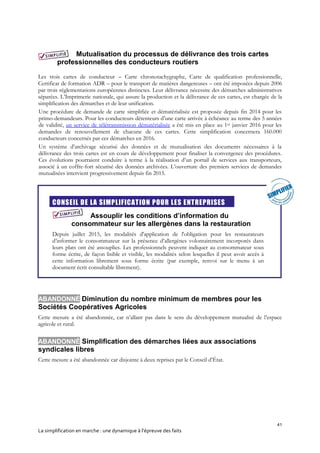 41
La simplification en marche : une dynamique à l’épreuve des faits
Mutualisation du processus de délivrance des trois cartes
professionnelles des conducteurs routiers
Les trois cartes de conducteur – Carte chronotachygraphe, Carte de qualification professionnelle,
Certificat de formation ADR – pour le transport de matières dangereuses – ont été imposées depuis 2006
par trois réglementations européennes distinctes. Leur délivrance nécessite des démarches administratives
séparées. L’Imprimerie nationale, qui assure la production et la délivrance de ces cartes, est chargée de la
simplification des démarches et de leur unification.
Une procédure de demande de carte simplifiée et dématérialisée est proposée depuis fin 2014 pour les
primo-demandeurs. Pour les conducteurs détenteurs d’une carte arrivée à échéance au terme des 5 années
de validité, un service de télétransmission dématérialisée a été mis en place au 1er janvier 2016 pour les
demandes de renouvellement de chacune de ces cartes. Cette simplification concernera 160.000
conducteurs concernés par ces démarches en 2016.
Un système d’archivage sécurisé des données et de mutualisation des documents nécessaires à la
délivrance des trois cartes est en cours de développement pour finaliser la convergence des procédures.
Ces évolutions pourraient conduire à terme à la réalisation d’un portail de services aux transporteurs,
associé à un coffre-fort sécurisé des données archivées. L’ouverture des premiers services de demandes
mutualisées intervient progressivement depuis fin 2015.
CONSEIL DE LA SIMPLIFICATION POUR LES ENTREPRISES
Assouplir les conditions d’information du
consommateur sur les allergènes dans la restauration
Depuis juillet 2015, les modalités d'application de l'obligation pour les restaurateurs
d’informer le consommateur sur la présence d’allergènes volontairement incorporés dans
leurs plats ont été assouplies. Les professionnels peuvent indiquer au consommateur sous
forme écrite, de façon lisible et visible, les modalités selon lesquelles il peut avoir accès à
cette information librement sous forme écrite (par exemple, renvoi sur le menu à un
document écrit consultable librement).
ABANDONNÉ Diminution du nombre minimum de membres pour les
Sociétés Coopératives Agricoles
Cette mesure a été abandonnée, car n’allant pas dans le sens du développement mutualisé de l’espace
agricole et rural.
ABANDONNÉ Simplification des démarches liées aux associations
syndicales libres
Cette mesure a été abandonnée car disjointe à deux reprises par le Conseil d’État.
 