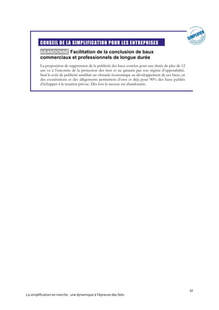 42
La simplification en marche : une dynamique à l’épreuve des faits
CONSEIL DE LA SIMPLIFICATION POUR LES ENTREPRISES
ABANDONNÉ Facilitation de la conclusion de baux
commerciaux et professionnels de longue durée
La proposition de suppression de la publicité des baux conclus pour une durée de plus de 12
ans va à l’encontre de la protection des tiers et ne garantit pas son régime d’opposabilité.
Seul le coût de publicité semblait un obstacle économique au développement de ces baux, or
des exonérations et des allègements permettent d’ores et déjà pour 90% des baux publiés
d’échapper à la taxation prévue. Dès lors la mesure est abandonnée.
 