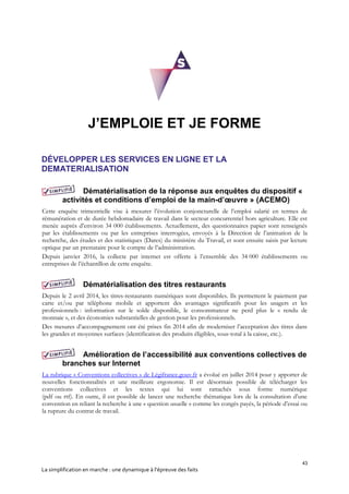 43
La simplification en marche : une dynamique à l’épreuve des faits
J’EMPLOIE ET JE FORME
DÉVELOPPER LES SERVICES EN LIGNE ET LA
DEMATERIALISATION
Dématérialisation de la réponse aux enquêtes du dispositif «
activités et conditions d’emploi de la main-d’œuvre » (ACEMO)
Cette enquête trimestrielle vise à mesurer l’évolution conjoncturelle de l’emploi salarié en termes de
rémunération et de durée hebdomadaire de travail dans le secteur concurrentiel hors agriculture. Elle est
menée auprès d’environ 34 000 établissements. Actuellement, des questionnaires papier sont renseignés
par les établissements ou par les entreprises interrogées, envoyés à la Direction de l’animation de la
recherche, des études et des statistiques (Dares) du ministère du Travail, et sont ensuite saisis par lecture
optique par un prestataire pour le compte de l’administration.
Depuis janvier 2016, la collecte par internet est offerte à l’ensemble des 34 000 établissements ou
entreprises de l’échantillon de cette enquête.
Dématérialisation des titres restaurants
Depuis le 2 avril 2014, les titres-restaurants numériques sont disponibles. Ils permettent le paiement par
carte et/ou par téléphone mobile et apportent des avantages significatifs pour les usagers et les
professionnels : information sur le solde disponible, le consommateur ne perd plus le « rendu de
monnaie », et des économies substantielles de gestion pour les professionnels.
Des mesures d’accompagnement ont été prises fin 2014 afin de moderniser l’acceptation des titres dans
les grandes et moyennes surfaces (identification des produits éligibles, sous-total à la caisse, etc.).
Amélioration de l’accessibilité aux conventions collectives de
branches sur Internet
La rubrique « Conventions collectives » de Légifrance.gouv.fr a évolué en juillet 2014 pour y apporter de
nouvelles fonctionnalités et une meilleure ergonomie. Il est désormais possible de télécharger les
conventions collectives et les textes qui lui sont rattachés sous forme numérique
(pdf ou rtf). En outre, il est possible de lancer une recherche thématique lors de la consultation d’une
convention en reliant la recherche à une « question usuelle » comme les congés payés, la période d’essai ou
la rupture du contrat de travail.
 