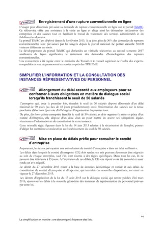 44
La simplification en marche : une dynamique à l’épreuve des faits
Enregistrement d’une rupture conventionnelle en ligne
L’usager peut désormais pré-saisir sa demande de rupture conventionnelle en ligne sur le portail TéléRC.
Ce téléservice offre une assistance à la saisie en ligne et allège ainsi les démarches déclaratives des
entreprises et des salariés tout en facilitant le travail de traitement des services administratifs et en
fiabilisant les données.
Le portail TéléRC est déployé depuis le 1er février 2013. À ce jour, plus de 30% des demandes de ruptures
conventionnelles sont pré-saisies par les usagers depuis le portail national. Le portail accueille 50.000
visiteurs différents par mois.
Le développement du portail TéléRC qui deviendra un véritable téléservice au second semestre 2017
améliorera de façon significative le traitement des demandes d’homologation des ruptures
conventionnelles.
Une convention a été signée entre le ministère du Travail et le conseil supérieur de l’ordre des experts-
comptables en vue de promouvoir ce service auprès des TPE PME.
SIMPLIFIER L’INFORMATION ET LA CONSULTATION DES
INSTANCES RÉPRESENTATIVES DU PERSONNEL
Allongement du délai accordé aux employeurs pour se
conformer à leurs obligations en matière de dialogue social
lorsqu’ils franchissent le seuil de 50 salariés
L’entreprise qui, pour la première fois, franchit le seuil de 50 salariés dispose désormais d’un délai
maximal de 90 jours (au lieu de 45 jours précédemment) entre l’information des salariés sur la tenue
prochaine d’élections (par voie d’affichage) et l’organisation du premier tour.
De plus, dès lors qu’une entreprise franchit le seuil de 50 salariés, et doit organiser la mise en place d’un
comité d’entreprise, elle dispose d’un délai d’un an pour mettre en œuvre ses obligations légales
récurrentes d’information et de consultation de cette instance.
Cette nouvelle règle, figurant dans la loi du 14 juin 2013 relative à la sécurisation de l’emploi, permet
d’alléger les contraintes consécutives au franchissement du seuil de 50 salariés.
Mise en place de délais préfix pour consulter le comité
d’entreprise
Auparavant, les textes prévoyaient une consultation du comité d’entreprise « dans un délai suffisant ».
Les délais dans lesquels le comité d’entreprise (CE) doit rendre ses avis peuvent désormais être négociés
au sein de chaque entreprise, sauf s’ils sont soumis à des règles spécifiques. Dans tous les cas, ils ne
peuvent être inférieurs à 15 jours. À l’expiration de ces délais, le CE sera réputé avoir été consulté et avoir
rendu un avis négatif.
Le décret du 27 décembre 2013 relatif à la base de données économique et sociale et aux délais de
consultation du comité d’entreprise et d’expertise, qui introduit ces nouvelles dispositions, est entré en
vigueur le 27 décembre 2013.
Les décrets d’application de la loi du 17 août 2015 sur le dialogue social, qui seront publiés d’ici mars
2016, ajusteront les délais à la nouvelle géométrie des instances de représentation du personnel prévues
par cette loi.
 
