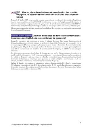 45
La simplification en marche : une dynamique à l’épreuve des faits
Mise en place d’une instance de coordination des comités
d’hygiène, de sécurité et des conditions de travail avec expertise
unique
Depuis le 1er juillet 2013, cette nouvelle instance temporaire de coordination des comités d’hygiène, de
sécurité et des conditions de travail (CHSCT) peut être mise en place par l’employeur, afin d’organiser le
recours à une expertise unique par un expert agréé, au lieu de la réalisation d’une expertise par les CHSCT.
Cette instance est également compétente pour rendre un avis unique au titre de la saisine par l’employeur.
Elle permet une expertise centrale, pour éviter la multiplicité des expertises en cas de projets communs à
de nombreux établissements.
EN COURS DE MISE EN ŒUVRE Création d’une base de données des informations
transmises aux institutions représentatives du personnel
Toutes les entreprises qui, employant au moins 50 salariés, disposent d’un comité d’entreprise ou, à
défaut, de délégués du personnel exerçant les attributions du comité d’entreprise sont concernées par ce
nouveau dispositif. Dans ces entreprises, l’employeur devra mettre à disposition du comité d’entreprise
(ou, à défaut, des délégués du personnel), une base de données économiques et sociales qui sera également
accessible à tout moment aux membres du comité central d’entreprise, du CHSCT et aux délégués
syndicaux.
Les informations contenues dans la base de données portent sur les thèmes suivants : investissement
social, matériel et immatériel ; fonds propres et endettement ; ensemble des éléments de la rémunération
des salariés et dirigeants ; activités sociales et culturelles ; rémunération des financeurs ; flux financiers à
destination de l’entreprise, notamment aides publiques et crédits d’impôts ; sous-traitance ; et, le cas
échéant, transferts commerciaux et financiers entre les entités du groupe.
La base de données économiques et sociales a été mise en place depuis juin 2014 dans les entreprises de
300 salariés et plus, et depuis juin 2015 dans celles de moins de 300 salariés. Les informations transmises
de manière récurrente doivent être mises à la disposition des membres du comité d’entreprise dans la base
de données au plus tard le 31 décembre 2016.
 