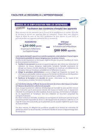 46
La simplification en marche : une dynamique à l’épreuve des faits
FACILITER LE RECOURS À L’APPRENTISSAGE
CONSEIL DE LA SIMPLIFICATION POUR LES ENTREPRISES
Facilitation des conditions d'emploi des apprentis
Deux mesures ont été annoncées par le Conseil de la simplification en octobre 2014 afin
de favoriser le recours aux apprentis dans les entreprises. Toutes deux sont effectives
depuis le début du mois de mai 2015 (publication de deux décrets en avril 2015) et
peuvent profiter aux apprentis embauchés dès ce moment-là.
1) Un régime déclaratif, associé à un contrôle a posteriori, a été substitué à l’actuel régime
d’autorisation préalable de travaux dangereux pour les jeunes mineurs.
La réforme des dispositions sur les travaux réglementés pour les jeunes travailleurs de moins
de 18 ans propose trois évolutions :
 Faciliter le recrutement de jeunes en apprentissage pour des métiers qui nécessitent la
réalisation de travaux dangereux règlementés : remplacer l’actuelle autorisation de
déroger aux travaux interdits délivrée par l’inspection du travail par une déclaration de
dérogation faite par l’employeur préalablement à l’affectation du jeune ;
 Alléger la procédure administrative à suivre à l’égard de l’inspection du travail : les
informations individuelles relatives aux jeunes formés devront être tenues à la disposition
de l’inspection du travail, et non plus transmises de façon systématique ;
 Renforcer la formation à la sécurité des jeunes : information sur les risques et les
mesures pour y remédier, formation à la sécurité.
2) L’interdiction absolue d’affecter les jeunes de moins de 18 ans à des travaux en hauteur
en l’absence de protection collective est assouplie.
Aussi, lorsque la protection collective (échafaudage par exemple) ne peut pas être mise en
place, il est prévu que le jeune puisse exécuter des travaux en hauteur avec un équipement
individuel. En contrepartie de cette souplesse, le jeune aura reçu une formation à l’utilisation
de ces équipements et l’employeur sera tenu d’élaborer un document comportant les
consignes d’utilisation.
De même l’utilisation d’échelles, escabeaux et marchepieds est dorénavant permise lorsqu’il
est techniquement impossible de recourir à des équipements de protection collective ou s’il
s’agit de travaux de courte durée, qui ne présentent pas de caractère répétitif et que le risque
de chute est faible.
Ces deux mesures, en allégeant les procédures actuelles et en limitant les contraintes de
gestion qui pèsent sur les entreprises, contribuent à faciliter le recours à l’apprentissage dans
les entreprises.
AUJOURD’HUI
~ 420 000 jeunes
en parcours d'alternance
ou d'apprentissage
D’ICI 2017
Objectif fixé par
le Président de la République
500 000 apprentis
 