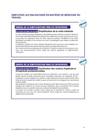47
La simplification en marche : une dynamique à l’épreuve des faits
SIMPLIFIER LES OBLIGATIONS EN MATIÈRE DE MÉDECINE DU
TRAVAIL
CONSEIL DE LA SIMPLIFICATION POUR LES ENTREPRISES
EN COURS DE MISE EN ŒUVRE Simplification de la visite médicale
La visite médicale, pourtant obligatoire, n’est réalisée que dans 15% des cas et peut relever de
la formalité impossible (faiblesse des effectifs de la médecine du travail, contrats courts, etc.),
ce qui place les employeurs dans une forte insécurité juridique. Parallèlement, les visites
périodiques (annuelles ou tous les deux ans) sont chronophages et peu ciblées, au détriment
de la prévention.
La législation relative à la visite médicale d'embauche sera revue pour mieux l’adapter aux
besoins de prévention des salariés et de sécurisation juridique des entreprises.
Une mission a été mise en place par le ministère du Travail et a rendu ses conclusions en mai
2015. Ses recommandations feront l’objet des mesures législatives et réglementaires
nécessaires.
CONSEIL DE LA SIMPLIFICATION POUR LES ENTREPRISES
EN COURS DE MISE EN ŒUVRE Clarification des notions d'aptitude et
d'inaptitude professionnelles
Lorsque les médecins du travail délivrent des avis d’aptitude « avec réserves », ces avis sont
parfois assortis de telles restrictions qu’ils constituent quasiment une inaptitude de fait :
l’employeur ne peut remplacer son salarié au risque d’être poursuivi pour discrimination liée à
l’état de santé du salarié et le salarié ne peut se reconstruire en envisageant une reconversion
professionnelle.
Des propositions d'évolution de la notion d'aptitude seront faites dans le but d'harmoniser les
pratiques des médecins du travail, sécuriser l’employeur dans sa recherche d’une solution
adaptée et assurer au salarié un parcours professionnel adapté à ses possibilités.
La mission sur la santé au travail, mise en place par le ministère du Travail, a rendu ses
conclusions en mai 2015. Ses recommandations feront l’objet des mesures législatives et
réglementaires nécessaires.
 