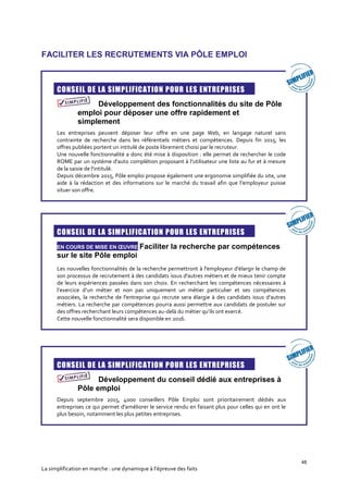48
La simplification en marche : une dynamique à l’épreuve des faits
FACILITER LES RECRUTEMENTS VIA PÔLE EMPLOI
CONSEIL DE LA SIMPLIFICATION POUR LES ENTREPRISES
Développement des fonctionnalités du site de Pôle
emploi pour déposer une offre rapidement et
simplement
Les entreprises peuvent déposer leur offre en une page Web, en langage naturel sans
contrainte de recherche dans les référentiels métiers et compétences. Depuis fin 2015, les
offres publiées portent un intitulé de poste librement choisi par le recruteur.
Une nouvelle fonctionnalité a donc été mise à disposition : elle permet de rechercher le code
ROME par un système d'auto complétion proposant à l’utilisateur une liste au fur et à mesure
de la saisie de l'intitulé.
Depuis décembre 2015, Pôle emploi propose également une ergonomie simplifiée du site, une
aide à la rédaction et des informations sur le marché du travail afin que l’employeur puisse
situer son offre.
CONSEIL DE LA SIMPLIFICATION POUR LES ENTREPRISES
EN COURS DE MISE EN ŒUVRE Faciliter la recherche par compétences
sur le site Pôle emploi
Les nouvelles fonctionnalités de la recherche permettront à l'employeur d'élargir le champ de
son processus de recrutement à des candidats issus d'autres métiers et de mieux tenir compte
de leurs expériences passées dans son choix. En recherchant les compétences nécessaires à
l’exercice d’un métier et non pas uniquement un métier particulier et ses compétences
associées, la recherche de l'entreprise qui recrute sera élargie à des candidats issus d’autres
métiers. La recherche par compétences pourra aussi permettre aux candidats de postuler sur
des offres recherchant leurs compétences au-delà du métier qu’ils ont exercé.
Cette nouvelle fonctionnalité sera disponible en 2016.
CONSEIL DE LA SIMPLIFICATION POUR LES ENTREPRISES
Développement du conseil dédié aux entreprises à
Pôle emploi
Depuis septembre 2015, 4000 conseillers Pôle Emploi sont prioritairement dédiés aux
entreprises ce qui permet d'améliorer le service rendu en faisant plus pour celles qui en ont le
plus besoin, notamment les plus petites entreprises.
 
